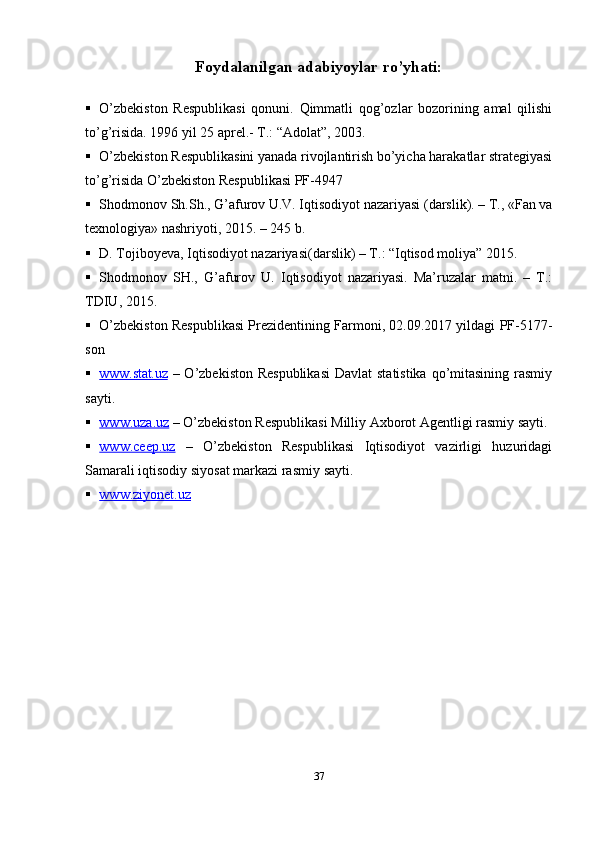 Foydalanilgan adabiyoylar ro’yhati:
 O’zbekiston   Respublikasi   qonuni.   Qimmatli   qog’ozlar   bozorining   amal   qilishi
to’g’risida. 1996 yil 25 aprel.- T.: “Adolat”,   2003.  
 O’zbekiston Respublikasini yanada rivojlantirish bo’yicha harakatlar strategiyasi
to’g’risida  O’zbekiston Respublikasi  PF-4947
 Shodmonov Sh.Sh., G’afurov U.V. Iqtisodiyot nazariyasi (darslik). – T., «Fan va
texnologiya» nashriyoti, 2015. – 245   b.
 D. Tojiboyeva, Iqtisodiyot nazariyasi(darslik) – T.: “Iqtisod moliya”   2015.
 Shodmonov   SH.,   G’afurov   U.   Iqtisodiyot   nazariyasi.   Ma’ruzalar   matni.   –   T.:
TDIU,   2015.
 O’zbekiston Respublikasi Prezidentining Farmoni, 02.09.2017 yildagi PF-5177-
son
 www.stat.uz      – O’zbekiston Respublikasi  Davlat  statistika qo’mitasining rasmiy
sayti.
 www.uza.uz      – O’zbekiston Respublikasi Milliy Axborot Agentligi rasmiy sayti.
 www.ceep.uz      –   O’zbekiston   Respublikasi   Iqtisodiyot   vazirligi   huzuridagi
Samarali iqtisodiy siyosat markazi rasmiy   sayti.
 www.ziyonet.uz   
37