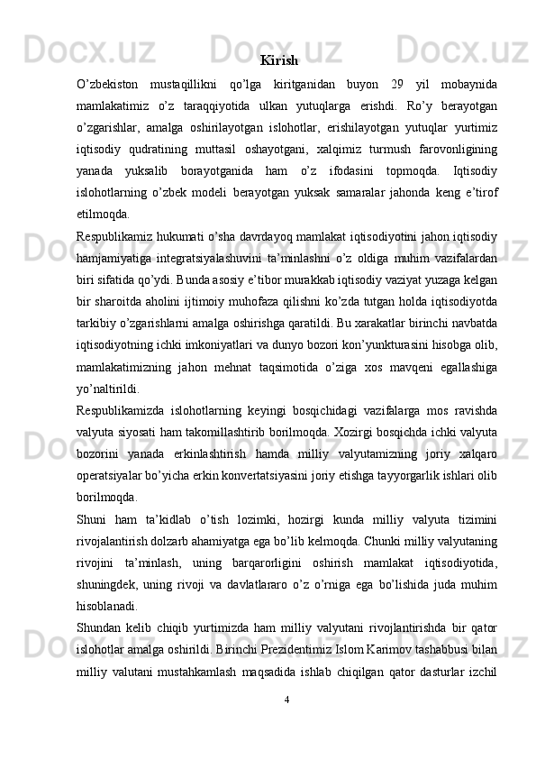 Kirish
O’zbekiston   mustaqillikni   qo’lga   kiritganidan   buyon   29   yil   mobaynida
mamlakatimiz   o’z   taraqqiyotida   ulkan   yutuqlarga   erishdi.   Ro’y   berayotgan
o’zgarishlar,   amalga   oshirilayotgan   islohotlar,   erishilayotgan   yutuqlar   yurtimiz
iqtisodiy   qudratining   muttasil   oshayotgani,   xalqimiz   turmush   farovonligining
yanada   yuksalib   borayotganida   ham   o’z   ifodasini   topmoqda.   Iqtisodiy
islohotlarning   o’zbek   modeli   berayotgan   yuksak   samaralar   jahonda   keng   e’tirof
etilmoqda.
Respublikamiz hukumati o’sha davrdayoq mamlakat iqtisodiyotini jahon iqtisodiy
hamjamiyatiga   integratsiyalashuvini   ta’minlashni   o’z   oldiga   muhim   vazifalardan
biri sifatida qo’ydi. Bunda asosiy e’tibor murakkab iqtisodiy vaziyat yuzaga kelgan
bir sharoitda aholini ijtimoiy muhofaza qilishni  ko’zda tutgan holda iqtisodiyotda
tarkibiy o’zgarishlarni amalga oshirishga qaratildi. Bu xarakatlar birinchi navbatda
iqtisodiyotning ichki imkoniyatlari va dunyo bozori kon’yunkturasini hisobga olib,
mamlakatimizning   jahon   mehnat   taqsimotida   o’ziga   xos   mavqeni   egallashiga
yo’naltirildi.
Respublikamizda   islohotlarning   keyingi   bosqichidagi   vazifalarga   mos   ravishda
valyuta siyosati ham takomillashtirib borilmoqda. Xozirgi bosqichda ichki valyuta
bozorini   yanada   erkinlashtirish   hamda   milliy   valyutamizning   joriy   xalqaro
operatsiyalar bo’yicha erkin konvertatsiyasini joriy etishga tayyorgarlik ishlari olib
borilmoqda.
Shuni   ham   ta’kidlab   o’tish   lozimki,   hozirgi   kunda   milliy   valyuta   tizimini
rivojalantirish dolzarb ahamiyatga ega bo’lib kelmoqda. Chunki milliy valyutaning
rivojini   ta’minlash,   uning   barqarorligini   oshirish   mamlakat   iqtisodiyotida,
shuningdek,   uning   rivoji   va   davlatlararo   o’z   o’rniga   ega   bo’lishida   juda   muhim
hisoblanadi.
Shundan   kelib   chiqib   yurtimizda   ham   milliy   valyutani   rivojlantirishda   bir   qator
islohotlar amalga oshirildi. Birinchi Prezidentimiz Islom Karimov tashabbusi bilan
milliy   valutani   mustahkamlash   maqsadida   ishlab   chiqilgan   qator   dasturlar   izchil
4