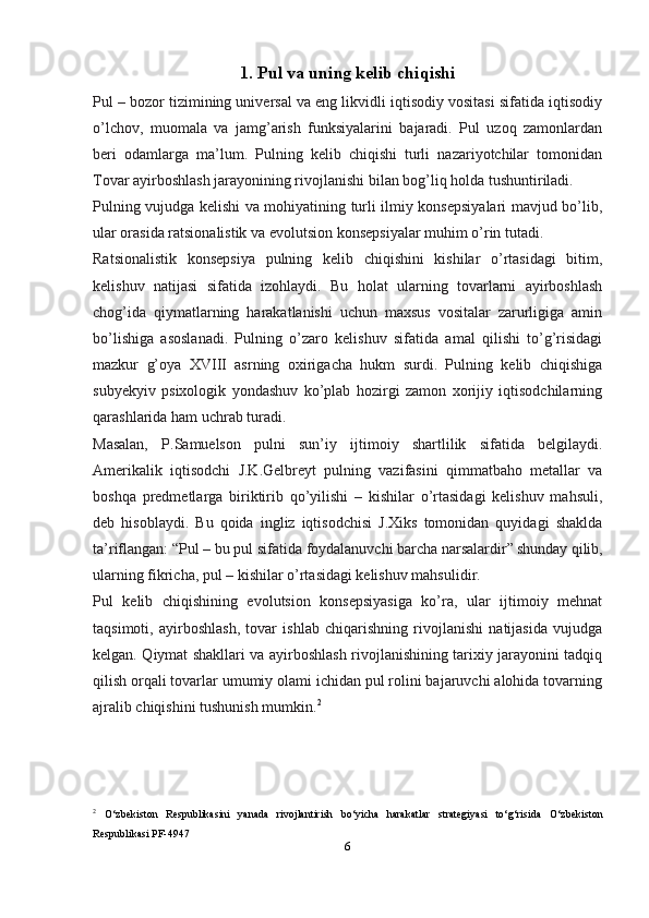 1. Pul va uning kelib chiqishi
Pul – bozor tizimining universal va eng likvidli iqtisodiy vositasi sifatida iqtisodiy
o’lchov,   muomala   va   jamg’arish   funksiyalarini   bajaradi.   Pul   uzoq   zamonlardan
beri   odamlarga   ma’lum.   Pulning   kelib   chiqishi   turli   nazariyotchilar   tomonidan
Tovar ayirboshlash jarayonining rivojlanishi bilan bog’liq holda tushuntiriladi.
Pulning vujudga kelishi va mohiyatining turli ilmiy konsepsiyalari mavjud bo’lib,
ular orasida ratsionalistik va evolutsion konsepsiyalar muhim o’rin tutadi.
Ratsionalistik   konsepsiya   pulning   kelib   chiqishini   kishilar   o’rtasidagi   bitim,
kelishuv   natijasi   sifatida   izohlaydi.   Bu   holat   ularning   tovarlarni   ayirboshlash
chog’ida   qiymatlarning   harakatlanishi   uchun   maxsus   vositalar   zarurligiga   amin
bo’lishiga   asoslanadi.   Pulning   o’zaro   kelishuv   sifatida   amal   qilishi   to’g’risidagi
mazkur   g’oya   XVΙΙΙ   asrning   oxirigacha   hukm   surdi.   Pulning   kelib   chiqishiga
subyekyiv   psixologik   yondashuv   ko’plab   hozirgi   zamon   xorijiy   iqtisodchilarning
qarashlarida ham uchrab turadi.
Masalan,   P.Samuelson   pulni   sun’iy   ijtimoiy   shartlilik   sifatida   belgilaydi.
Amerikalik   iqtisodchi   J.K.Gelbreyt   pulning   vazifasini   qimmatbaho   metallar   va
boshqa   predmetlarga   biriktirib   qo’yilishi   –   kishilar   o’rtasidagi   kelishuv   mahsuli,
deb   hisoblaydi.   Bu   qoida   ingliz   iqtisodchisi   J.Xiks   tomonidan   quyidagi   shaklda
ta’riflangan: “Pul – bu pul sifatida foydalanuvchi barcha narsalardir”  
shunday qilib,
ularning fikricha, pul – kishilar o’rtasidagi kelishuv mahsulidir.
Pul   kelib   chiqishining   evolutsion   konsepsiyasiga   ko’ra,   ular   ijtimoiy   mehnat
taqsimoti,   ayirboshlash,   tovar   ishlab   chiqarishning   rivojlanishi   natijasida   vujudga
kelgan. Qiymat shakllari va ayirboshlash rivojlanishining tarixiy jarayonini tadqiq
qilish orqali tovarlar umumiy olami ichidan pul rolini bajaruvchi alohida tovarning
ajralib chiqishini tushunish mumkin. 2
2
  O‘zbekiston   Respublikasini   yanada   rivojlantirish   bo‘yicha   harakatlar   strategiyasi   to‘g‘risida   O‘zbekiston
Respublikasi  PF-4947
6