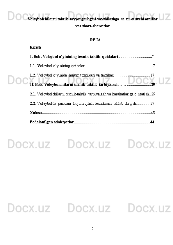 Voleybolchilarni taktik  tayyorgarligini yaxshilashga  ta’sir etuvchi omillar
vas shart-sharoitlar
REJA
Kirish
I. Bob. V oleybol o‘yinining  texnik-taktik   qoidalari .................................7
1.1. V oleybol o‘yinining qoidalari ..................................................................7
1.2 .  Voleybol o‘yinida   hujum  texnikasi va taktikasi ...................................17
II.   Bob.  Voleybolchilarni texnik-taktik  tarbiyalash…… ........................29
2.1.  Voleybolchilarni texnik-taktik  tarbiyalash va harakatlariga o‘rgatish ..29
2. 2.   Voleybolda  jamoani  hujum qilish texnikasini ishlab chiqish ..............37
Xulosa ...........................................................................................................43
Fodalanilgan adabiyotlar ...........................................................................44
2 