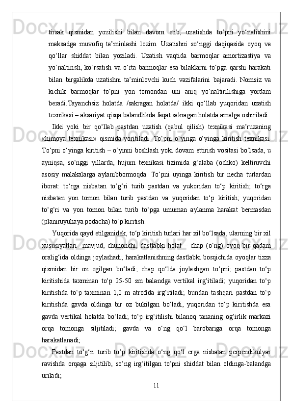 tirsak   qismidan   yozilishi   bilan   davom   etib,   uzatishda   to‘pni   yo‘nalishini
maksadga   muvofiq   ta’minlashi   lozim.   Uzatishni   so‘nggi   daqiqasida   oyoq   va
qo‘llar   shiddat   bilan   yoziladi.   Uzatish   vaqtida   barmoqlar   amortizastiya   va
yo‘naltirish,   ko‘rsatish   va   o‘rta   barmoqlar   esa   bilaklarni   to‘pga   qarshi   harakati
bilan   birgalikda   uzatishni   ta’minlovchi   kuch   vazifalarini   bajaradi.   Nomsiz   va
kichik   barmoqlar   to‘pni   yon   tomondan   uni   aniq   yo‘naltirilishiga   yordam
beradi.Tayanchsiz   holatda   /sakragan   holatda/   ikki   qo‘llab   yuqoridan   uzatish
texnikasi – aksariyat qisqa balandlikda faqat sakragan holatda amalga oshiriladi.
Ikki   yoki   bir   qo‘llab   pastdan   uzatish   (qabul   qilish)   texnikasi   ma’ruzaning
«himoya   texnikasi»   qismida   yoritiladi.   To‘pni   o‘yinga   o‘yinga   kiritish   texnikasi.
To‘pni o‘yinga kiritish – o‘yinni boshlash yoki dovam ettirish vositasi bo‘lsada, u
ayniqsa,   so‘nggi   yillarda,   hujum   texnikasi   tizimida   g‘alaba   (ochko)   keltiruvchi
asosiy   malakalarga   aylanibbormoqda.   To‘pni   uyinga   kiritish   bir   necha   turlardan
iborat:   to‘rga   nisbatan   to‘g‘ri   turib   pastdan   va   yukoridan   to‘p   kiritish;   to‘rga
nisbatan   yon   tomon   bilan   turib   pastdan   va   yuqoridan   to‘p   kiritish;   yuqoridan
to‘g‘ri   va   yon   tomon   bilan   turib   to‘pga   umuman   aylanma   harakat   bermasdan
(planiruyuhaya podacha) to‘p kiritish.
Yuqorida qayd etilganidek, to‘p kiritish turlari har xil bo‘lsada, ularning bir xil
xususiyatlari     mavjud,   chunonchi,   dastlabki   holat   –   chap   (o‘ng)   oyoq   bir   qadam
oralig‘ida oldinga joylashadi; harakatlanishning dastlabki bosqichida oyoqlar tizza
qismidan   bir   oz   egilgan   bo‘ladi;   chap   qo‘lda   joylashgan   to‘pni;   pastdan   to‘p
kiritishida   taxminan   to‘p   25-50   sm   balandga   vertikal   irg‘itiladi;   yuqoridan   to‘p
kiritishda   to‘p   taxminan   1,0   m   atrofida   irg‘itiladi;   bundan   tashqari   pastdan   to‘p
kiritishda   gavda   oldinga   bir   oz   bukilgan   bo‘ladi,   yuqoridan   to‘p   kiritishda   esa
gavda   vertikal   holatda   bo‘ladi;   to‘p   irg‘itilishi   bilanoq   tananing   og‘irlik   markazi
orqa   tomonga   siljitiladi;   gavda   va   o‘ng   qo‘l   barobariga   orqa   tomonga
harakatlanadi;
Pastdan   to‘g‘ri   turib   to‘p   kiritishda   o‘ng   qo‘l   erga   nisbatan   perpendikulyar
ravishda   orqaga   siljitilib,   so‘ng   irg‘itilgan   to‘pni   shiddat   bilan   oldinga-balandga
uriladi;
11 