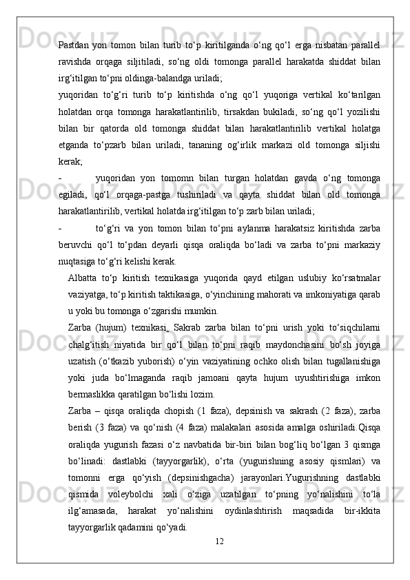 Pastdan   yon   tomon   bilan   turib   to‘p   kiritilganda   o‘ng   qo‘l   erga   nisbatan   parallel
ravishda   orqaga   siljitiladi,   so‘ng   oldi   tomonga   parallel   harakatda   shiddat   bilan
irg‘itilgan to‘pni oldinga-balandga uriladi;
yuqoridan   to‘g‘ri   turib   to‘p   kiritishda   o‘ng   qo‘l   yuqoriga   vertikal   ko‘tarilgan
holatdan   orqa   tomonga   harakatlantirilib,   tirsakdan   bukiladi,   so‘ng   qo‘l   yozilishi
bilan   bir   qatorda   old   tomonga   shiddat   bilan   harakatlantirilib   vertikal   holatga
etganda   to‘pzarb   bilan   uriladi,   tananing   og‘irlik   markazi   old   tomonga   siljishi
kerak;
- yuqoridan   yon   tomomn   bilan   turgan   holatdan   gavda   o‘ng   tomonga
egiladi,   qo‘l   orqaga-pastga   tushiriladi   va   qayta   shiddat   bilan   old   tomonga
harakatlantirilib, vertikal holatda irg‘itilgan to‘p zarb bilan uriladi;
- to‘g‘ri   va   yon   tomon   bilan   to‘pni   aylanma   harakatsiz   kiritishda   zarba
beruvchi   qo‘l   to‘pdan   deyarli   qisqa   oraliqda   bo‘ladi   va   zarba   to‘pni   markaziy
nuqtasiga to‘g‘ri kelishi kerak.
Albatta   to‘p   kiritish   texnikasiga   yuqorida   qayd   etilgan   uslubiy   ko‘rsatmalar
vaziyatga, to‘p kiritish taktikasiga, o‘yinchining mahorati va imkoniyatiga qarab
u yoki bu tomonga o‘zgarishi mumkin.
Zarba   (hujum)   texnikasi .   Sakrab   zarba   bilan   to‘pni   urish   yoki   to‘siqchilarni
chalg‘itish   niyatida   bir   qo‘l   bilan   to‘pni   raqib   maydonchasini   bo‘sh   joyiga
uzatish   (o‘tkazib   yuborish)   o‘yin   vaziyatining   ochko   olish   bilan   tugallanishiga
yoki   juda   bo‘lmaganda   raqib   jamoani   qayta   hujum   uyushtirishiga   imkon
bermaslikka qaratilgan bo‘lishi lozim.
Zarba   –   qisqa   oraliqda   chopish   (1   faza),   depsinish   va   sakrash   (2   faza),   zarba
berish   (3   faza)   va   qo‘nish   (4   faza)   malakalari   asosida   amalga   oshiriladi.Qisqa
oraliqda   yugurish   fazasi   o‘z   navbatida   bir-biri   bilan   bog‘liq   bo‘lgan   3   qismga
bo‘linadi:   dastlabki   (tayyorgarlik),   o‘rta   (yugurishning   asosiy   qismlari)   va
tomonni   erga   qo‘yish   (depsinishgacha)   jarayonlari.Yugurishning   dastlabki
qismida   voleybolchi   xali   o‘ziga   uzatilgan   to‘pning   yo‘nalishini   to‘la
ilg‘amasada,   harakat   yo‘nalishini   oydinlashtirish   maqsadida   bir-ikkita
tayyorgarlik qadamini qo‘yadi.
12 