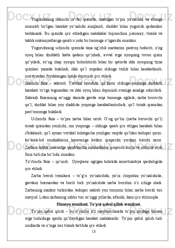 Yugurishning   ikkinchi   (o‘rta)   qismida,   uzatilgan   to‘pni   yo‘nalishi   va   shunga
munosib   bo‘lgan   harakat   yo‘nalishi   aniqlanib,   shiddat   bilan   yugurish   qadamlari
tashlanadi.   Bu   qismda   ijro   etiladigan   malakalar   hujumchini   jismoniy,   texnik   va
taktik imkoniyatlariga qarab u yoki bu tomonga o‘zgarishi mumkin.
Yugurishning   uchinchi   qismida   tana   og‘irlik   markazini   pastroq   tushirib,   o‘ng
oyoq   bilan   shiddatli   katta   qadam   qo‘yiladi,   avval   erga   oyoqning   tovon   qismi
qo‘yiladi,   so‘ng   chap   oyoqni   birlashtirish   bilan   bir   qatorda   ikki   oyoqning   tizza
qismlari   yanada   bukiladi,   ikki   qo‘l   orqadan   oldinga   tezlik   bilan   harakatlanib,
inerstiyadan foydalangan holda depsinish ijro etiladi.
Ikkinchi   faza   –   sakrash.   Vertikal   ravishda,   qo‘llarni   oldinga–yuqoriga   shiddatli
harakati to‘rga tegmasdan va ikki oyoq bilan depsinish evaziga amalga oshiriladi.
Sakrash   fazasining   so‘nggi   damida   gavda   orqa   tomonga   egiladi,   zarba   beruvchi
qo‘l,   shiddat   bilan   yoy   shaklida   yuqoriga   harakatlantiriladi,   qo‘l   tirsak   qismidan
past tomonga bukiladi.
Uchinchi   faza   –   to‘pni   zarba   bilan   urish.   O‘ng   qo‘lni   (zarba   beruvchi   qo‘l)
tirsak   qismidan  yozilishi,   uni   yuqoriga  –  oldinga  qarab  ijro  etilgan   harakati   bilan
ifodalanib, qo‘l aynan vertikal holatgacha yozilgan vaqtda qo‘ldan tashqari qorin-
ko‘krak-bel   mushaklarini   baravariga   keskin   qisqarishi   yordam   berishi   zarur.
Zarbani taktik maksadga qarabbarcha mushaklarni qisqarish kuchi va ishtirok etish
foizi turlicha bo‘lishi mumkin.
To‘rtinchi   faza   –   qo‘nish.     Oyoqlarni   egilgan   holatida   amortizastiya   qarshiligida
ijro etiladi.
Zarba   berish   texnikasi   –   to‘g‘ri   yo‘nalishda,   ya’ni   chopishni   yo‘nalishida,
gavdani   burmasdan   va   burib   turli   yo‘nalishda   zarba   berishni   o‘z   ichiga   oladi.
Zarbaning   mazkur   turlaridan   tashqari   sakrab   yon   tomomn   bilan   zarba   berish   turi
mavjud. Lekin zarbaning ushbu turi so‘nggi yillarda, afsuski, kam ijro etilmoqda.
Himoya texnikasi. To‘pni qabul qilish texnikasi.
To‘pni   qabul   qilish   –   bu   o‘yinchi   o‘z   maydonchasida   to‘pni   qoidaga   binoan
erga   tushishiga   qarshi   qo‘llaydigan   harakat   malakasidir.   To‘pni   qabul   qilish   turli
usullarda va o‘ziga xos texnik tartibda ijro etiladi.
13 
