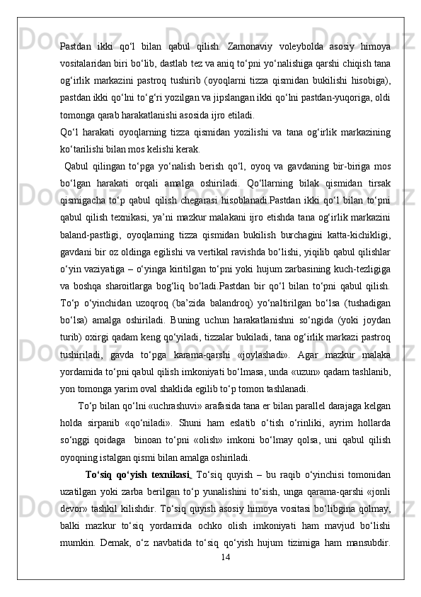 Pastdan   ikki   qo‘l   bilan   qabul   qilish.   Zamonaviy   voleybolda   asosiy   himoya
vositalaridan biri bo‘lib, dastlab tez va aniq to‘pni yo‘nalishiga qarshi chiqish tana
og‘irlik   markazini   pastroq   tushirib   (oyoqlarni   tizza   qismidan   bukilishi   hisobiga),
pastdan ikki qo‘lni to‘g‘ri yozilgan va jipslangan ikki qo‘lni pastdan-yuqoriga, oldi
tomonga qarab harakatlanishi asosida ijro etiladi.
Qo‘l   harakati   oyoqlarning   tizza   qismidan   yozilishi   va   tana   og‘irlik   markazining
ko‘tarilishi bilan mos kelishi kerak.
  Qabul   qilingan   to‘pga   yo‘nalish   berish   qo‘l,   oyoq   va   gavdaning   bir-biriga   mos
bo‘lgan   harakati   orqali   amalga   oshiriladi.   Qo‘llarning   bilak   qismidan   tirsak
qismigacha   to‘p   qabul   qilish   chegarasi   hisoblanadi.Pastdan   ikki   qo‘l   bilan   to‘pni
qabul  qilish texnikasi,  ya’ni  mazkur  malakani  ijro etishda  tana og‘irlik markazini
baland-pastligi,   oyoqlarning   tizza   qismidan   bukilish   burchagini   katta-kichikligi,
gavdani bir oz oldinga egilishi va vertikal ravishda bo‘lishi, yiqilib qabul qilishlar
o‘yin vaziyatiga – o‘yinga kiritilgan to‘pni yoki hujum zarbasining kuch-tezligiga
va   boshqa   sharoitlarga   bog‘liq   bo‘ladi.Pastdan   bir   qo‘l   bilan   to‘pni   qabul   qilish.
To‘p   o‘yinchidan   uzoqroq   (ba’zida   balandroq)   yo‘naltirilgan   bo‘lsa   (tushadigan
bo‘lsa)   amalga   oshiriladi.   Buning   uchun   harakatlanishni   so‘ngida   (yoki   joydan
turib) oxirgi qadam keng qo‘yiladi, tizzalar bukiladi, tana og‘irlik markazi pastroq
tushiriladi,   gavda   to‘pga   karama-qarshi   «joylashadi».   Agar   mazkur   malaka
yordamida to‘pni qabul qilish imkoniyati bo‘lmasa, unda «uzun» qadam tashlanib,
yon tomonga yarim oval shaklida egilib to‘p tomon tashlanadi.
 To‘p bilan qo‘lni «uchrashuvi» arafasida tana er bilan parallel darajaga kelgan
holda   sirpanib   «qo‘niladi».   Shuni   ham   eslatib   o‘tish   o‘rinliki,   ayrim   hollarda
so‘nggi   qoidaga     binoan   to‘pni   «olish»   imkoni   bo‘lmay   qolsa,   uni   qabul   qilish
oyoqning istalgan qismi bilan amalga oshiriladi.
To‘siq   qo‘yish   texnikasi .   To‘siq   quyish   –   bu   raqib   o‘yinchisi   tomonidan
uzatilgan   yoki   zarba   berilgan   to‘p   yunalishini   to‘sish,   unga   qarama-qarshi   «jonli
devor» tashkil   kilishdir. To‘siq  quyish  asosiy   himoya vositasi   bo‘libgina  qolmay,
balki   mazkur   to‘siq   yordamida   ochko   olish   imkoniyati   ham   mavjud   bo‘lishi
mumkin.   Demak,   o‘z   navbatida   to‘siq   qo‘yish   hujum   tizimiga   ham   mansubdir.
14 