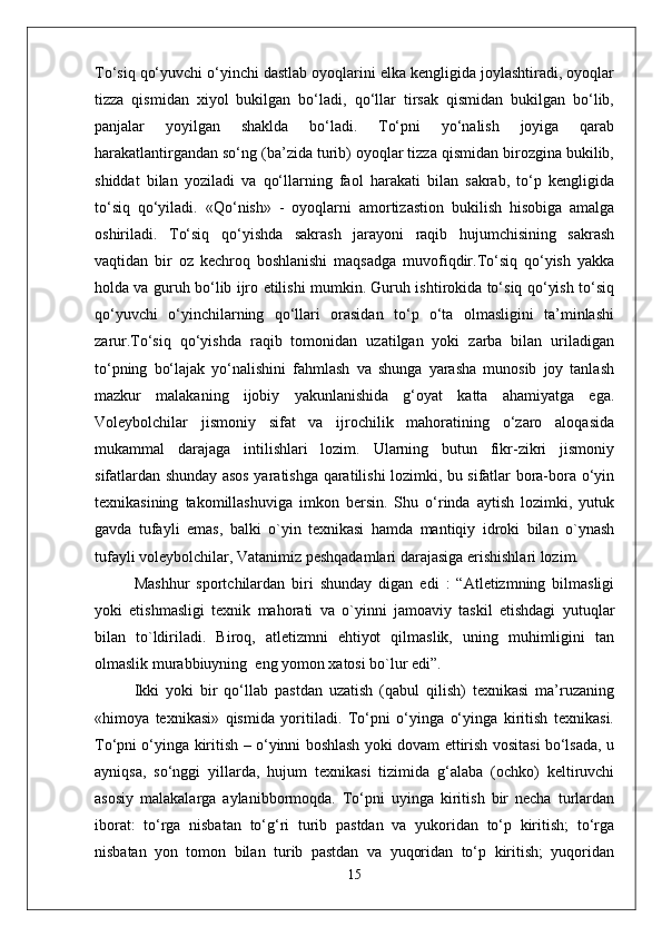 To‘siq qo‘yuvchi o‘yinchi dastlab oyoqlarini elka kengligida joylashtiradi, oyoqlar
tizza   qismidan   xiyol   bukilgan   bo‘ladi,   qo‘llar   tirsak   qismidan   bukilgan   bo‘lib,
panjalar   yoyilgan   shaklda   bo‘ladi.   To‘pni   yo‘nalish   joyiga   qarab
harakatlantirgandan so‘ng (ba’zida turib) oyoqlar tizza qismidan birozgina bukilib,
shiddat   bilan   yoziladi   va   qo‘llarning   faol   harakati   bilan   sakrab,   to‘p   kengligida
to‘siq   qo‘yiladi.   « Q o‘nish»   -   oyoqlarni   amortizastion   bukilish   hisobiga   amalga
oshiriladi.   To‘siq   qo‘yishda   sakrash   jarayoni   raqib   hujumchisining   sakrash
vaqtidan   bir   oz   kechroq   boshlanishi   maqsadga   muvofiqdir.To‘siq   qo‘yish   yakka
holda va guruh bo‘lib ijro etilishi mumkin. Guruh ishtirokida to‘siq qo‘yish to‘siq
qo‘yuvchi   o‘yinchilarning   qo‘llari   orasidan   to‘p   o‘ta   olmasligini   ta’minlashi
zarur.To‘siq   qo‘yishda   raqib   tomonidan   uzatilgan   yoki   zarba   bilan   uriladigan
to‘pning   bo‘lajak   yo‘nalishini   fahmlash   va   shunga   yarasha   munosib   joy   tanlash
mazkur   malakaning   ijobiy   yakunlanishida   g‘oyat   katta   ahamiyatga   ega.
Voleybolchilar   jismoniy   sifat   va   ijrochilik   mahoratining   o‘zaro   aloqasida
mukammal   darajaga   intilishlari   lozim.   Ularning   butun   fikr-zikri   jismoniy
sifatlardan shunday asos yaratishga qaratilishi lozimki, bu sifatlar bora-bora o‘yin
texnikasining   takomillashuviga   imkon   bersin.   Shu   o‘rinda   aytish   lozimki,   yutuk
gavda   tufayli   emas,   balki   o`yin   texnikasi   hamda   mantiqiy   idroki   bilan   o`ynash
tufayli voleybolchilar, Vatanimiz peshqadamlari darajasiga erishishlari lozim.
Mashhur   sportchilardan   biri   shunday   digan   edi   :   “Atletizmning   bilmasligi
yoki   etishmasligi   texnik   mahorati   va   o`yinni   jamoaviy   taskil   etishdagi   yutuqlar
bilan   to`ldiriladi.   Biroq,   atletizmni   ehtiyot   qilmaslik,   uning   muhimligini   tan
olmaslik murabbiuyning  eng yomon xatosi bo`lur edi”. 
Ikki   yoki   bir   qo‘llab   pastdan   uzatish   (qabul   qilish)   texnikasi   ma’ruzaning
«himoya   texnikasi»   qismida   yoritiladi.   To‘pni   o‘yinga   o‘yinga   kiritish   texnikasi.
To‘pni o‘yinga kiritish – o‘yinni boshlash yoki dovam ettirish vositasi bo‘lsada, u
ayniqsa,   so‘nggi   yillarda,   hujum   texnikasi   tizimida   g‘alaba   (ochko)   keltiruvchi
asosiy   malakalarga   aylanibbormoqda.   To‘pni   uyinga   kiritish   bir   necha   turlardan
iborat:   to‘rga   nisbatan   to‘g‘ri   turib   pastdan   va   yukoridan   to‘p   kiritish;   to‘rga
nisbatan   yon   tomon   bilan   turib   pastdan   va   yuqoridan   to‘p   kiritish;   yuqoridan
15 