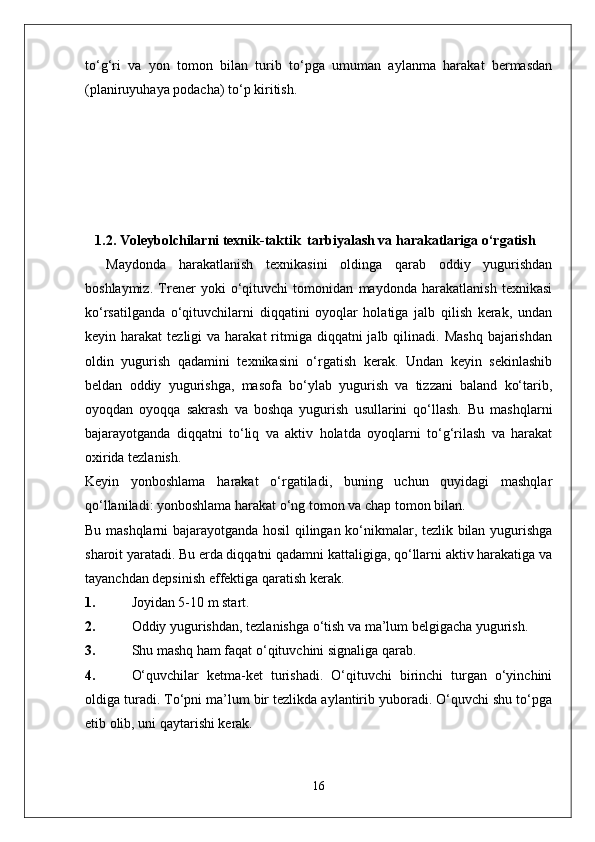 to‘g‘ri   va   yon   tomon   bilan   turib   to‘pga   umuman   aylanma   harakat   bermasdan
(planiruyuhaya podacha) to‘p kiritish.
1. 1.2 .  Voleybolchilarni texnik-taktik  tarbiyalash va harakatlariga o‘rgatish
Maydonda   harakatlanish   texnikasini   oldinga   qarab   oddiy   yugurishdan
boshlaymiz.   Trener   yoki   o‘qituvchi   tomonidan   maydonda   harakatlanish   texnikasi
ko‘rsatilganda   o‘qituvchilarni   diqqatini   oyoqlar   holatiga   jalb   qilish   kerak,   undan
keyin harakat   tezligi  va  harakat   ritmiga diqqatni   jalb qilinadi.  Mashq  bajarishdan
oldin   yugurish   qadamini   texnikasini   o‘rgatish   kerak.   Undan   keyin   sekinlashib
beldan   oddiy   yugurishga,   masofa   bo‘ylab   yugurish   va   tizzani   baland   ko‘tarib,
oyoqdan   oyoqqa   sakrash   va   boshqa   yugurish   usullarini   qo‘llash.   Bu   mashqlarni
bajarayotganda   diqqatni   to‘liq   va   aktiv   holatda   oyoqlarni   to‘g‘rilash   va   harakat
oxirida tezlanish.
Keyin   yonboshlama   harakat   o‘rgatiladi,   buning   uchun   quyidagi   mashqlar
qo‘llaniladi: yonboshlama harakat o‘ng tomon va chap tomon bilan.
Bu mashqlarni bajarayotganda hosil qilingan ko‘nikmalar, tezlik bilan yugurishga
sharoit yaratadi. Bu erda diqqatni qadamni kattaligiga, qo‘llarni aktiv harakatiga va
tayanchdan depsinish effektiga qaratish kerak.
1. Joyidan 5-10 m start.
2. Oddiy yugurishdan, tezlanishga o‘tish va ma’lum belgigacha yugurish.
3. Shu mashq ham faqat o‘qituvchini signaliga qarab.
4. O‘quvchilar   ketma-ket   turishadi.   O‘qituvchi   birinchi   turgan   o‘yinchini
oldiga turadi. To‘pni ma’lum bir tezlikda aylantirib yuboradi. O‘quvchi shu to‘pga
etib olib, uni qaytarishi kerak.
16 