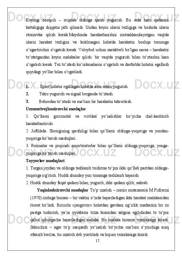 Keyingi   bosqich   –   orqalab   oldinga   qarab   yugurish.   Bu   erda   ham   qadamni
kattaligiga   diqqatni   jalb   qilinadi.   Undan   keyin   ularni   tezligiga   va   boshida   ularni
straxovka   qilish   kerak.Maydonda   harakatlanishni   mutsahkamlayotgan   vaqtda
ularni   harakat   tezligini   va   kutilmagan   holatda   harakatni   boshqa   tomonga
o‘zgartirishni o‘rgatish kerak. Voleybol uchun xarakterli bo‘lgan narsa – harakatni
to‘xtatgandan   keyin   malakalar   qilish:   bir   vaqtda   yugurish   bilan   to‘xtashni   ham
o‘rgatish kerak. Tez to‘xtash ko‘nikmalarini o‘rgatish va dastlabki holatni egallash
quyidagi yo‘llar bilan o‘rgatiladi.
1.  Sport holatni egallagan holatda asta-sekin yugurish.
2. Tekis yugurish va signal berganda to‘xtash.
3. Behosdan to‘xtash va ma’lum bir harakatni takrorlash.
Umumrivojlantiruvchi mashqlar
1.   Qo‘llarni   gorizontal   va   vcrtikal   yo‘nalishlar   bo‘yicha   chal-kashtirib
harakatlantirish.
2.   Juftlikda.   Sherigining   qarshiligi   bilan   qo‘llarni   oldinga-yuqo riga   va   yondan-
yuqoriga ko‘tarish mashqlari.
3.   Rezinalar   va   prujinali   amortizatorlar   bilan   qo‘llarni   oldinga-yuqoriga,   yonga-
yuqoriga ko‘tarish mashqlari.
Tayyorlov mashqlari
1. Turgan joydan va oldinga tashlanib toidirma to‘pni ikki qo‘llab pastdan oldinga-
yuqoriga irg‘itish. Huddi shunday yon tomonga tashlanib bajarish.
2. Huddi shunday faqat qadam bilan; yugurib; ikki qadam qilib; sakrab.
Yaqinlashtiruvchi mashqlar   To‘p uzatish – nemis mutaxassisi M.Fidlermi
(1970) izohiga binoan – bir vaktni o‘zida bajariladigan ikki harakat malakasidan
iborat   bo‘ladi.   Birinchi   «jangovor»   holatdan   gavdani   og‘irlik   markazini   bir   oz
pastga   tushirish,   ya’ni   oyoklarni   tizza   kismidan   salgina   egilishidan   to   to‘pni
qabul   qilishgacha   bajariladigan   malaka.   Bu   malaka   himoya   texnikasiga   kiradi.
Ikkinchisi   –   agar   to‘p   maqsadli   yo‘nalish   bo‘yicha   ma’lum   o‘yinchiga   aniq
etkazib berilsa, bu uzatish deb yuritiladi va hujum texnikasiga kiradi.
17 