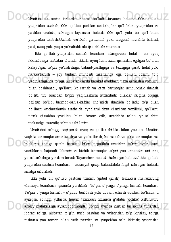 Uzatish   bir   necha   turlardan   iborat   bo‘ladi:   tayanch   holatda   ikki   qo‘llab
yuqoridan   uzatish,   ikki   qo‘llab   pastdan   uzatish,   bir   qo‘l   bilan   yuqoridan   va
pastdan   uzatish,   sakragan   tayanchsi   holatda   ikki   qo‘l   yoki   bir   qo‘l   bilan
yuqoridan   uzatish.Uzatish   vertikal,   gorizontal   yoki   diogonal   ravishda   baland,
past, uzoq yoki yaqin yo‘nalishlarda ijro etilishi mumkin.
Ikki   qo‘llab   yuqoridan   uzatish   texnikasi.   «Jangovor»   holat   –   bir   oyoq
ikkinchisiga nisbatan  oldinda, ikkala oyoq ham  tizza  qismidan  egilgan bo‘ladi;
kelayotgan   to‘pni   yo‘nalishiga,   baland-pastligiga   va   tezligiga   qarab   holat   yoki
harakatlanish   –   joy   tanlash   munosib   mazmunga   ega   bo‘lishi   lozim;   to‘p
yaqinlashganda to‘pga nisbatan qarshi harakat oyoklarni tizza qismidan yozilishi
bilan   boshlanadi;   qo‘llarni   ko‘rsatish   va   katta   barmoqlar   uchburchak   shaklda
bo‘lib,   uni   orasidan   to‘pni   yaqinlashishi   kuzatiladi;   bilaklar   salgina   orqaga
egilgan   bo‘lib,   barmoq-panja-kaftlar   cho‘mich   shaklida   bo‘ladi;   to‘p   bilan
qo‘llarni   «uchrashuvi»   arafasida   oyoqlarni   tizza   qismidan   yozilishi,   qo‘llarni
tirsak   qismidan   yozilishi   bilan   davom   etib,   uzatishda   to‘pni   yo‘nalishini
maksadga muvofiq ta’minlashi lozim. 
Uzatishni   so‘nggi   daqiqasida   oyoq   va   qo‘llar   shiddat   bilan   yoziladi.   Uzatish
vaqtida barmoqlar amortizastiya va yo‘naltirish, ko‘rsatish va o‘rta barmoqlar esa
bilaklarni   to‘pga   qarshi   harakati   bilan   birgalikda   uzatishni   ta’minlovchi   kuch
vazifalarini   bajaradi.   Nomsiz   va   kichik   barmoqlar   to‘pni   yon   tomondan   uni   aniq
yo‘naltirilishiga yordam beradi.Tayanchsiz holatda /sakragan holatda/ ikki qo‘llab
yuqoridan   uzatish   texnikasi   –   aksariyat   qisqa   balandlikda   faqat   sakragan   holatda
amalga oshiriladi.
Ikki   yoki   bir   qo‘llab   pastdan   uzatish   (qabul   qilish)   texnikasi   ma’ruzaning
«himoya   texnikasi»   qismida   yoritiladi.   To‘pni   o‘yinga   o‘yinga   kiritish   texnikasi.
To‘pni o‘yinga kiritish – o‘yinni boshlash yoki dovam ettirish vositasi bo‘lsada, u
ayniqsa,   so‘nggi   yillarda,   hujum   texnikasi   tizimida   g‘alaba   (ochko)   keltiruvchi
asosiy   malakalarga   aylanibbormoqda.   To‘pni   uyinga   kiritish   bir   necha   turlardan
iborat:   to‘rga   nisbatan   to‘g‘ri   turib   pastdan   va   yukoridan   to‘p   kiritish;   to‘rga
nisbatan   yon   tomon   bilan   turib   pastdan   va   yuqoridan   to‘p   kiritish;   yuqoridan
18 