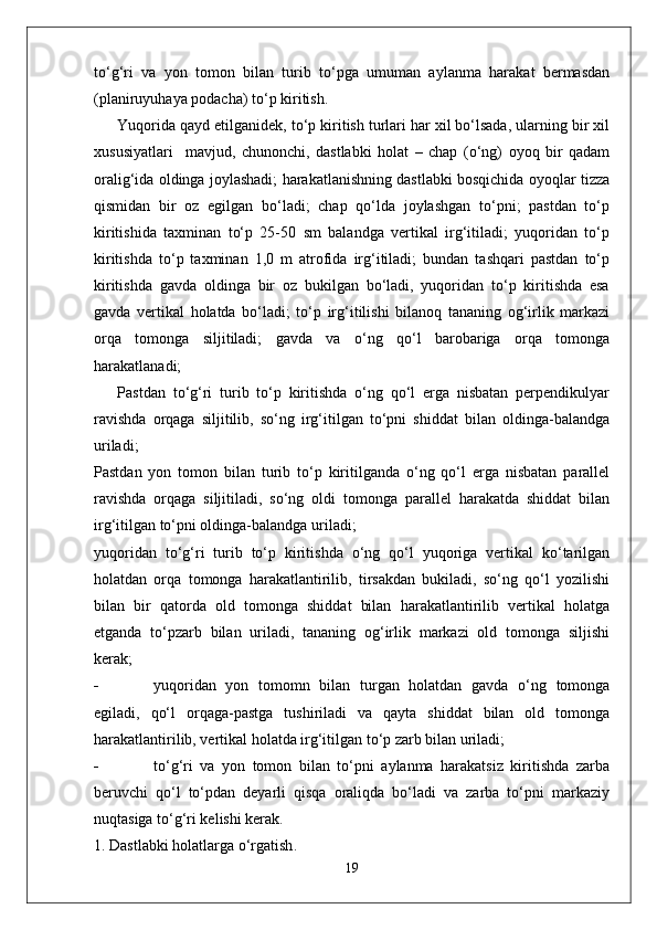 to‘g‘ri   va   yon   tomon   bilan   turib   to‘pga   umuman   aylanma   harakat   bermasdan
(planiruyuhaya podacha) to‘p kiritish.
Yuqorida qayd etilganidek, to‘p kiritish turlari har xil bo‘lsada, ularning bir xil
xususiyatlari     mavjud,   chunonchi,   dastlabki   holat   –   chap   (o‘ng)   oyoq   bir   qadam
oralig‘ida oldinga joylashadi; harakatlanishning dastlabki bosqichida oyoqlar tizza
qismidan   bir   oz   egilgan   bo‘ladi;   chap   qo‘lda   joylashgan   to‘pni;   pastdan   to‘p
kiritishida   taxminan   to‘p   25-50   sm   balandga   vertikal   irg‘itiladi;   yuqoridan   to‘p
kiritishda   to‘p   taxminan   1,0   m   atrofida   irg‘itiladi;   bundan   tashqari   pastdan   to‘p
kiritishda   gavda   oldinga   bir   oz   bukilgan   bo‘ladi,   yuqoridan   to‘p   kiritishda   esa
gavda   vertikal   holatda   bo‘ladi;   to‘p   irg‘itilishi   bilanoq   tananing   og‘irlik   markazi
orqa   tomonga   siljitiladi;   gavda   va   o‘ng   qo‘l   barobariga   orqa   tomonga
harakatlanadi;
Pastdan   to‘g‘ri   turib   to‘p   kiritishda   o‘ng   qo‘l   erga   nisbatan   perpendikulyar
ravishda   orqaga   siljitilib,   so‘ng   irg‘itilgan   to‘pni   shiddat   bilan   oldinga-balandga
uriladi;
Pastdan   yon   tomon   bilan   turib   to‘p   kiritilganda   o‘ng   qo‘l   erga   nisbatan   parallel
ravishda   orqaga   siljitiladi,   so‘ng   oldi   tomonga   parallel   harakatda   shiddat   bilan
irg‘itilgan to‘pni oldinga-balandga uriladi;
yuqoridan   to‘g‘ri   turib   to‘p   kiritishda   o‘ng   qo‘l   yuqoriga   vertikal   ko‘tarilgan
holatdan   orqa   tomonga   harakatlantirilib,   tirsakdan   bukiladi,   so‘ng   qo‘l   yozilishi
bilan   bir   qatorda   old   tomonga   shiddat   bilan   harakatlantirilib   vertikal   holatga
etganda   to‘pzarb   bilan   uriladi,   tananing   og‘irlik   markazi   old   tomonga   siljishi
kerak;
- yuqoridan   yon   tomomn   bilan   turgan   holatdan   gavda   o‘ng   tomonga
egiladi,   qo‘l   orqaga-pastga   tushiriladi   va   qayta   shiddat   bilan   old   tomonga
harakatlantirilib, vertikal holatda irg‘itilgan to‘p zarb bilan uriladi;
- to‘g‘ri   va   yon   tomon   bilan   to‘pni   aylanma   harakatsiz   kiritishda   zarba
beruvchi   qo‘l   to‘pdan   deyarli   qisqa   oraliqda   bo‘ladi   va   zarba   to‘pni   markaziy
nuqtasiga to‘g‘ri kelishi kerak.
1.  D a stl a bki   h o l a tl a rg a  o‘rg a tish .
19 