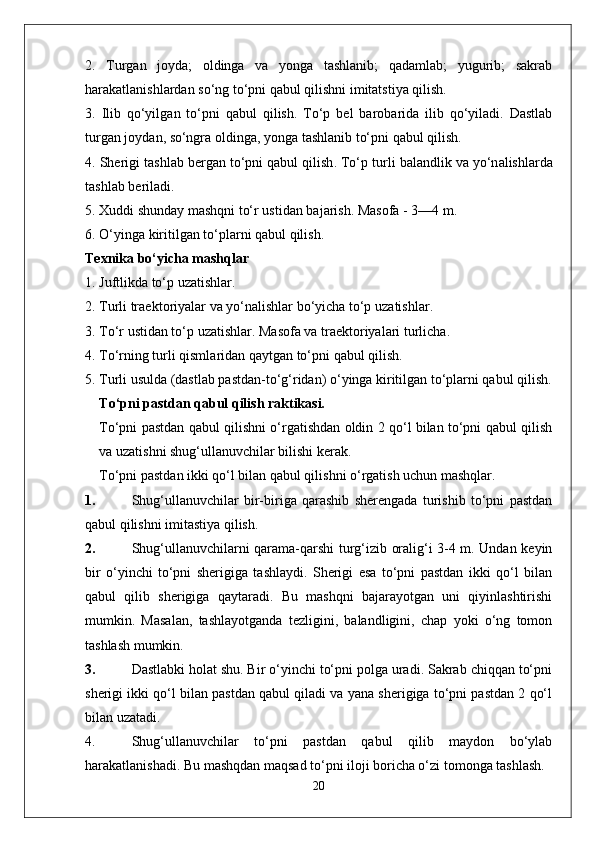 2.   Turgan   joyda;   oldinga   va   yonga   tashlanib;   qadamlab;   yugurib;   sakrab
harakatlanishlardan so‘ng to‘pni qabul qilishni imitatstiya qilish.
3.   Ilib   qo‘yilg a n   to‘pni   q a bul   qilish .   To‘p   b e l   b a r o b a rid a   ilib   qo‘yil a di .   D a stl a b
turg a n   j o yd a n , s o‘ngr a o lding a,  yong a  t a shl a nib   to‘pni   q a bul   qilish .
4.  Sh e rigi   t a shl a b   b e rg a n   to‘pni   q a bul   qilish .  To‘p   turli   b a l a ndlik   v a  yo‘n a lishl a rd a
t a shl a b   b e ril a di .
5. X uddi   shund a y   m a shqni   to‘r   ustid a n   b a j a rish .  M a s o f a - 3—4  m .
6.  O‘ying a  kiritilg a n   to‘pl a rni   q a bul   qilish .
Texnika bo‘yicha mashqlar
1. Juftlikda to‘p uzatishlar.
2.  Turli   tr ae kt o riyal a r   v a  yo‘n a lishl a r   bo‘yich a  to‘p   uz a tishl a r .
3.  To‘r   ustid a n   to‘p   uz a tishl a r .  M a s o f a  v a  tr ae kt o riyal a ri   turlich a.
4.  To‘rning   turli   qisml a rid a n   q a ytg a n   to‘pni   q a bul   qilish .
5. Turli usulda (dastlab pastdan-to‘g‘ridan) o‘yinga kiritilgan to‘plarni qabul qilish.
To‘pni pastdan qabul qilish raktikasi.
To‘pni pastdan qabul qilishni o‘rgatishdan oldin 2 qo‘l bilan to‘pni qabul qilish
va uzatishni shug‘ullanuvchilar bilishi kerak.
To‘pni pastdan ikki qo‘l bilan qabul qilishni o‘rgatish uchun mashqlar .
1. Shug‘ullanuvchilar   bir-biriga   qarashib   sherengada   turishib   to‘pni   pastdan
qabul qilishni imitastiya qilish.
2. Shug‘ullanuvchilarni qarama-qarshi turg‘izib oralig‘i 3-4 m. Undan keyin
bir   o‘yinchi   to‘pni   sherigiga   tashlaydi.   Sherigi   esa   to‘pni   pastdan   ikki   qo‘l   bilan
qabul   qilib   sherigiga   qaytaradi.   Bu   mashqni   bajarayotgan   uni   qiyinlashtirishi
mumkin.   Masalan,   tashlayotganda   tezligini,   balandligini,   chap   yoki   o‘ng   tomon
tashlash mumkin.
3. Dastlabki holat shu. Bir o‘yinchi to‘pni polga uradi. Sakrab chiqqan to‘pni
sherigi ikki qo‘l bilan pastdan qabul qiladi va yana sherigiga to‘pni pastdan 2 qo‘l
bilan uzatadi.
4. Shug‘ullanuvchilar   to‘pni   pastdan   qabul   qilib   maydon   bo‘ylab
harakatlanishadi. Bu mashqdan maqsad to‘pni iloji boricha o‘zi tomonga tashlash.
20 