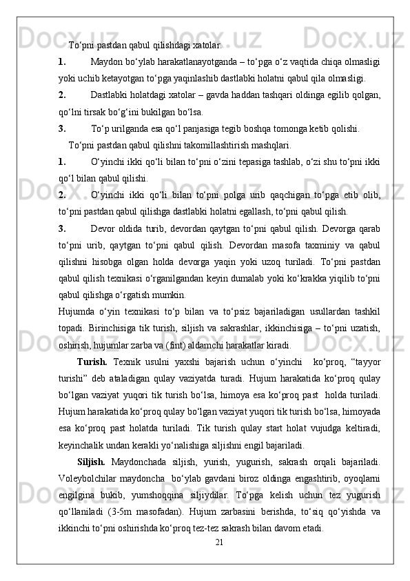 To‘pni pastdan qabul qilishdagi xatolar.
1. Maydon bo‘ylab harakatlanayotganda – to‘pga o‘z vaqtida chiqa olmasligi
yoki uchib ketayotgan to‘pga yaqinlashib dastlabki holatni qabul qila olmasligi.
2. Dastlabki holatdagi xatolar – gavda haddan tashqari oldinga egilib qolgan,
qo‘lni tirsak bo‘g‘ini bukilgan bo‘lsa.
3. To‘p urilganda esa qo‘l panjasiga tegib boshqa tomonga ketib qolishi.
To‘pni pastdan qabul qilishni takomillashtirish mashqlari.
1. O‘yinchi ikki qo‘li bilan to‘pni o‘zini tepasiga tashlab, o‘zi shu to‘pni ikki
qo‘l bilan qabul qilishi.
2. O‘yinchi   ikki   qo‘li   bilan   to‘pni   polga   urib   qaqchigan   to‘pga   etib   olib,
to‘pni pastdan qabul qilishga dastlabki holatni egallash, to‘pni qabul qilish.
3. Devor   oldida   turib,   devordan   qaytgan   to‘pni   qabul   qilish.   Devorga   qarab
to‘pni   urib,   qaytgan   to‘pni   qabul   qilish.   Devordan   masofa   taxminiy   va   qabul
qilishni   hisobga   olgan   holda   devorga   yaqin   yoki   uzoq   turiladi.   To‘pni   pastdan
qabul qilish texnikasi o‘rganilgandan keyin dumalab yoki ko‘krakka yiqilib to‘pni
qabul qilishga o‘rgatish mumkin.
Hujumda   o‘yin   texnikasi   to‘p   bilan   va   to‘psiz   bajariladigan   usullardan   tashkil
topadi.   Birinchisiga   tik   turish,   siljish   va   sakrashlar,   ikkinchisiga   –   to‘pni   uzatish,
oshirish, hujumlar zarba va (fint) aldamchi harakatlar kiradi.
Turish.   Texnik   usulni   yaxshi   bajarish   uchun   o‘yinchi     ko‘proq,   “tayyor
turishi”   deb   ataladigan   qulay   vaziyatda   turadi.   Hujum   harakatida   ko‘proq   qulay
bo‘lgan   vaziyat   yuqori   tik   turish   bo‘lsa,   himoya   esa   ko‘proq   past     holda   turiladi.
Hujum harakatida ko‘proq qulay bo‘lgan vaziyat yuqori tik turish bo‘lsa, himoyada
esa   ko‘proq   past   holatda   turiladi.   Tik   turish   qulay   start   holat   vujudga   keltiradi,
keyinchalik undan kerakli yo‘nalishiga siljishni engil bajariladi. 
Siljish.   Maydonchada   siljish,   yurish,   yugurish,   sakrash   orqali   bajariladi.
Voleybolchilar   maydoncha     bo‘ylab   gavdani   biroz   oldinga   engashtirib,   oyoqlarni
engilgina   bukib,   yumshoqqina   siljiydilar.   To‘pga   kelish   uchun   tez   yugurish
qo‘llaniladi   (3-5m   masofadan).   Hujum   zarbasini   berishda,   to‘siq   qo‘yishda   va
ikkinchi to‘pni oshirishda ko‘proq tez-tez sakrash bilan davom etadi.
21 