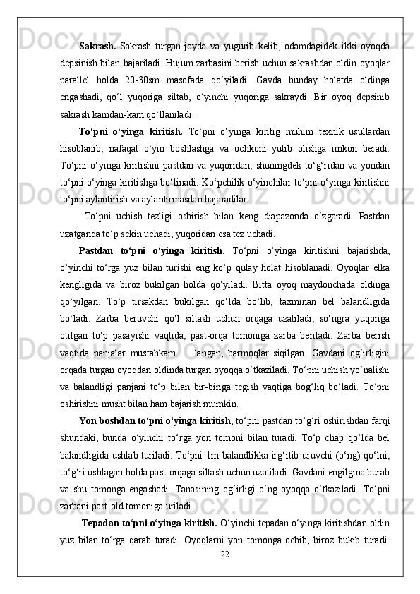 Sakrash.   Sakrash   turgan   joyda   va   yugurib   kelib,   odamdagidek   ikki   oyoqda
depsinish bilan bajariladi. Hujum zarbasini berish uchun sakrashdan oldin oyoqlar
parallel   holda   20-30sm   masofada   qo‘yiladi.   Gavda   bunday   holatda   oldinga
engashadi,   qo‘l   yuqoriga   siltab,   o‘yinchi   yuqoriga   sakraydi.   Bir   oyoq   depsinib
sakrash kamdan-kam qo‘llaniladi. 
To‘pni   o‘yinga   kiritish.   To‘pni   o‘yinga   kiritig   muhim   texnik   usullardan
hisoblanib,   nafaqat   o‘yin   boshlashga   va   ochkoni   yutib   olishga   imkon   beradi.
To‘pni   o‘yinga  kiritishni  pastdan   va  yuqoridan,  shuningdek  to‘g‘ridan  va  yondan
to‘pni o‘yinga kiritishga bo‘linadi. Ko‘pchilik o‘yinchilar to‘pni o‘yinga kiritishni
to‘pni aylantirish va aylantirmasdan bajaradilar.
  To‘pni   uchish   tezligi   oshirish   bilan   keng   diapazonda   o‘zgaradi.   Pastdan
uzatganda to‘p sekin uchadi, yuqoridan esa tez uchadi. 
Pastdan   to‘pni   o‘yinga   kiritish.   To‘pni   o‘yinga   kiritishni   bajarishda,
o‘yinchi   to‘rga   yuz   bilan   turishi   eng   ko‘p   qulay   holat   hisoblanadi.   Oyoqlar   elka
kengligida   va   biroz   bukilgan   holda   qo‘yiladi.   Bitta   oyoq   maydonchada   oldinga
qo‘yilgan.   To‘p   tirsakdan   bukilgan   qo‘lda   bo‘lib,   taxminan   bel   balandligida
bo‘ladi.   Zarba   beruvchi   qo‘l   siltash   uchun   orqaga   uzatiladi,   so‘ngra   yuqoriga
otilgan   to‘p   pasayishi   vaqtida,   past-orqa   tomoniga   zarba   beriladi.   Zarba   berish
vaqtida   panjalar   mustahkam         langan,   barmoqlar   siqilgan.   Gavdani   og‘irligini
orqada turgan oyoqdan oldinda turgan oyoqqa o‘tkaziladi. To‘pni uchish yo‘nalishi
va   balandligi   panjani   to‘p   bilan   bir-biriga   tegish   vaqtiga   bog‘liq   bo‘ladi.   To‘pni
oshirishni musht bilan ham bajarish mumkin.  
Yon boshdan to‘pni o‘yinga kiritish , to‘pni pastdan to‘g‘ri oshirishdan farqi
shundaki,   bunda   o‘yinchi   to‘rga   yon   tomoni   bilan   turadi.   To‘p   chap   qo‘lda   bel
balandligida ushlab turiladi. To‘pni 1m balandlikka irg‘itib uruvchi (o‘ng)  qo‘lni,
to‘g‘ri ushlagan holda past-orqaga siltash uchun uzatiladi. Gavdani engilgina burab
va   shu   tomonga   engashadi.   Tanasining   og‘irligi   o‘ng   oyoqqa   o‘tkaziladi.   To‘pni
zarbani past-old tomoniga uriladi.
  Tepadan to‘pni o‘yinga kiritish.  O‘yinchi tepadan o‘yinga kiritishdan oldin
yuz   bilan   to‘rga   qarab   turadi.   Oyoqlarni   yon   tomonga   ochib,   biroz   bukib   turadi.
22 