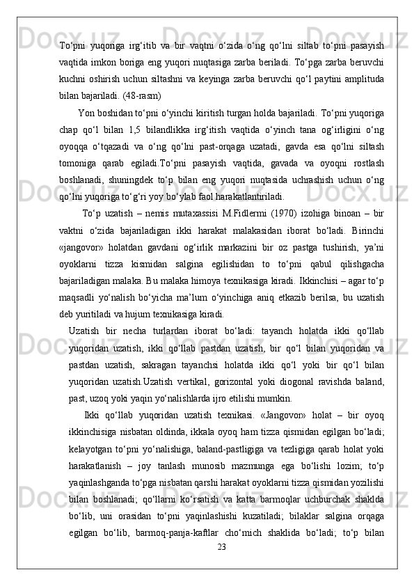 To‘pni   yuqoriga   irg‘itib   va   bir   vaqtni   o‘zida   o‘ng   qo‘lni   siltab   to‘pni   pasayish
vaqtida imkon boriga eng yuqori  nuqtasiga zarba beriladi. To‘pga zarba beruvchi
kuchni   oshirish  uchun  siltashni  va  keyinga   zarba  beruvchi   qo‘l  paytini  amplituda
bilan bajariladi.  (48-rasm)
Yon boshidan to‘pni o‘yinchi kiritish turgan holda bajariladi. To‘pni yuqoriga
chap   qo‘l   bilan   1,5   bilandlikka   irg‘itish   vaqtida   o‘yinch   tana   og‘irligini   o‘ng
oyoqqa   o‘tqazadi   va   o‘ng   qo‘lni   past-orqaga   uzatadi,   gavda   esa   qo‘lni   siltash
tomoniga   qarab   egiladi.To‘pni   pasayish   vaqtida,   gavada   va   oyoqni   rostlash
boshlanadi,   shuningdek   to‘p   bilan   eng   yuqori   nuqtasida   uchrashish   uchun   o‘ng
qo‘lni yuqoriga to‘g‘ri yoy bo‘ylab faol harakatlantiriladi.
  To‘p   uzatish   –   nemis   mutaxassisi   M.Fidlermi   (1970)   izohiga   binoan   –   bir
vaktni   o‘zida   bajariladigan   ikki   harakat   malakasidan   iborat   bo‘ladi.   Birinchi
«jangovor»   holatdan   gavdani   og‘irlik   markazini   bir   oz   pastga   tushirish,   ya’ni
oyoklarni   tizza   kismidan   salgina   egilishidan   to   to‘pni   qabul   qilishgacha
bajariladigan malaka. Bu malaka himoya texnikasiga kiradi. Ikkinchisi – agar to‘p
maqsadli   yo‘nalish   bo‘yicha   ma’lum   o‘yinchiga   aniq   etkazib   berilsa,   bu   uzatish
deb yuritiladi va hujum texnikasiga kiradi.
Uzatish   bir   necha   turlardan   iborat   bo‘ladi:   tayanch   holatda   ikki   qo‘llab
yuqoridan   uzatish,   ikki   qo‘llab   pastdan   uzatish,   bir   qo‘l   bilan   yuqoridan   va
pastdan   uzatish,   sakragan   tayanchsi   holatda   ikki   qo‘l   yoki   bir   qo‘l   bilan
yuqoridan   uzatish.Uzatish   vertikal,   gorizontal   yoki   diogonal   ravishda   baland,
past, uzoq yoki yaqin yo‘nalishlarda ijro etilishi mumkin.
Ikki   qo‘llab   yuqoridan   uzatish   texnikasi.   «Jangovor»   holat   –   bir   oyoq
ikkinchisiga nisbatan  oldinda, ikkala oyoq ham  tizza  qismidan  egilgan bo‘ladi;
kelayotgan   to‘pni   yo‘nalishiga,   baland-pastligiga   va   tezligiga   qarab   holat   yoki
harakatlanish   –   joy   tanlash   munosib   mazmunga   ega   bo‘lishi   lozim;   to‘p
yaqinlashganda to‘pga nisbatan qarshi harakat oyoklarni tizza qismidan yozilishi
bilan   boshlanadi;   qo‘llarni   ko‘rsatish   va   katta   barmoqlar   uchburchak   shaklda
bo‘lib,   uni   orasidan   to‘pni   yaqinlashishi   kuzatiladi;   bilaklar   salgina   orqaga
egilgan   bo‘lib,   barmoq-panja-kaftlar   cho‘mich   shaklida   bo‘ladi;   to‘p   bilan
23 