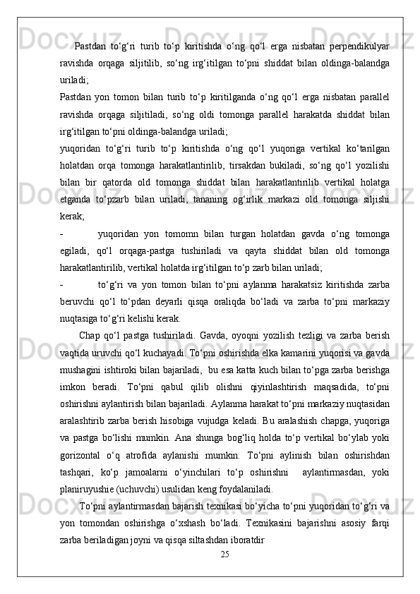 Pastdan   to‘g‘ri   turib   to‘p   kiritishda   o‘ng   qo‘l   erga   nisbatan   perpendikulyar
ravishda   orqaga   siljitilib,   so‘ng   irg‘itilgan   to‘pni   shiddat   bilan   oldinga-balandga
uriladi;
Pastdan   yon   tomon   bilan   turib   to‘p   kiritilganda   o‘ng   qo‘l   erga   nisbatan   parallel
ravishda   orqaga   siljitiladi,   so‘ng   oldi   tomonga   parallel   harakatda   shiddat   bilan
irg‘itilgan to‘pni oldinga-balandga uriladi;
yuqoridan   to‘g‘ri   turib   to‘p   kiritishda   o‘ng   qo‘l   yuqoriga   vertikal   ko‘tarilgan
holatdan   orqa   tomonga   harakatlantirilib,   tirsakdan   bukiladi,   so‘ng   qo‘l   yozilishi
bilan   bir   qatorda   old   tomonga   shiddat   bilan   harakatlantirilib   vertikal   holatga
etganda   to‘pzarb   bilan   uriladi,   tananing   og‘irlik   markazi   old   tomonga   siljishi
kerak;
- yuqoridan   yon   tomomn   bilan   turgan   holatdan   gavda   o‘ng   tomonga
egiladi,   qo‘l   orqaga-pastga   tushiriladi   va   qayta   shiddat   bilan   old   tomonga
harakatlantirilib, vertikal holatda irg‘itilgan to‘p zarb bilan uriladi;
- to‘g‘ri   va   yon   tomon   bilan   to‘pni   aylanma   harakatsiz   kiritishda   zarba
beruvchi   qo‘l   to‘pdan   deyarli   qisqa   oraliqda   bo‘ladi   va   zarba   to‘pni   markaziy
nuqtasiga to‘g‘ri kelishi kerak.
Chap   qo‘l   pastga   tushiriladi.   Gavda,   oyoqni   yozilish   tezligi   va   zarba   berish
vaqtida uruvchi qo‘l kuchayadi. To‘pni oshirishda elka kamarini yuqorisi va gavda
mushagini ishtiroki bilan bajariladi,  bu esa katta kuch bilan to‘pga zarba berishga
imkon   beradi.   To‘pni   qabul   qilib   olishni   qiyinlashtirish   maqsadida,   to‘pni
oshirishni aylantirish bilan bajariladi. Aylanma harakat to‘pni markaziy nuqtasidan
aralashtirib zarba  berish  hisobiga  vujudga  keladi.  Bu  aralashish   chapga,  yuqoriga
va   pastga   bo‘lishi   mumkin.   Ana   shunga   bog‘liq   holda   to‘p   vertikal   bo‘ylab   yoki
gorizontal   o‘q   atrofida   aylanishi   mumkin.   To‘pni   aylinish   bilan   oshirishdan
tashqari,   ko‘p   jamoalarni   o‘yinchilari   to‘p   oshirishni     aylantirmasdan,   yoki
planiruyushie (uchuvchi) usulidan keng foydalaniladi. 
To‘pni aylantirmasdan bajarish texnikasi bo‘yicha to‘pni yuqoridan to‘g‘ri va
yon   tomondan   oshirishga   o‘xshash   bo‘ladi.   Texnikasini   bajarishni   asosiy   farqi
zarba beriladigan joyni va qisqa siltashdan iboratdir
25 