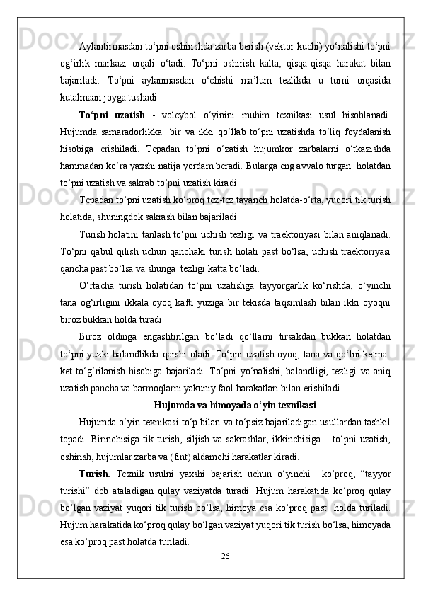 Aylantirmasdan to‘pni oshirishda zarba berish (vektor kuchi) yo‘nalishi to‘pni
og‘irlik   markazi   orqali   o‘tadi.   To‘pni   oshirish   kalta,   qisqa-qisqa   harakat   bilan
bajariladi.   To‘pni   aylanmasdan   o‘chishi   ma’lum   tezlikda   u   turni   orqasida
kutalmaan joyga tushadi.
To‘pni   uzatish   -   voleybol   o‘yinini   muhim   texnikasi   usul   hisoblanadi.
Hujumda   samaradorlikka     bir   va   ikki   qo‘llab   to‘pni   uzatishda   to‘liq   foydalanish
hisobiga   erishiladi.   Tepadan   to‘pni   o‘zatish   hujumkor   zarbalarni   o‘tkazishda
hammadan ko‘ra yaxshi natija yordam beradi. Bularga eng avvalo turgan  holatdan
to‘pni uzatish va sakrab to‘pni uzatish kiradi.
Tepadan to‘pni uzatish   ko‘proq tez-tez tayanch holatda-o‘rta, yuqori tik turish
holatida, shuningdek sakrash bilan bajariladi. 
Turish holatini tanlash to‘pni uchish tezligi  va traektoriyasi  bilan aniqlanadi.
To‘pni   qabul   qilish   uchun   qanchaki   turish   holati   past   bo‘lsa,   uchish   traektoriyasi
qancha past bo‘lsa va shunga  tezligi katta bo‘ladi. 
O‘rtacha   turish   holatidan   to‘pni   uzatishga   tayyorgarlik   ko‘rishda,   o‘yinchi
tana   og‘irligini   ikkala   oyoq   kafti   yuziga   bir   tekisda   taqsimlash   bilan   ikki   oyoqni
biroz bukkan holda turadi. 
Biroz   oldinga   engashtirilgan   bo‘ladi   qo‘llarni   tirsakdan   bukkan   holatdan
to‘pni  yuzki  balandlikda  qarshi  oladi. To‘pni  uzatish oyoq, tana  va qo‘lni  ketma-
ket   to‘g‘rilanish   hisobiga   bajariladi.   To‘pni   yo‘nalishi,   balandligi,   tezligi   va   aniq
uzatish pancha va barmoqlarni yakuniy faol harakatlari bilan erishiladi.
Hujumda va himoyada o‘yin texnikasi
Hujumda o‘yin texnikasi to‘p bilan va to‘psiz bajariladigan usullardan tashkil
topadi.   Birinchisiga   tik   turish,   siljish   va   sakrashlar,   ikkinchisiga   –   to‘pni   uzatish,
oshirish, hujumlar zarba va (fint) aldamchi harakatlar kiradi.
Turish.   Texnik   usulni   yaxshi   bajarish   uchun   o‘yinchi     ko‘proq,   “tayyor
turishi”   deb   ataladigan   qulay   vaziyatda   turadi.   Hujum   harakatida   ko‘proq   qulay
bo‘lgan   vaziyat   yuqori   tik   turish   bo‘lsa,   himoya   esa   ko‘proq   past     holda   turiladi.
Hujum harakatida ko‘proq qulay bo‘lgan vaziyat yuqori tik turish bo‘lsa, himoyada
esa ko‘proq past holatda turiladi. 
26 