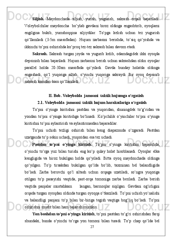 Siljish.   Maydonchada   siljish,   yurish,   yugurish,   sakrash   orqali   bajariladi.
Voleybolchilar   maydoncha     bo‘ylab   gavdani   biroz   oldinga   engashtirib,   oyoqlarni
engilgina   bukib,   yumshoqqina   siljiydilar.   To‘pga   kelish   uchun   tez   yugurish
qo‘llaniladi   (3-5m   masofadan).   Hujum   zarbasini   berishda,   to‘siq   qo‘yishda   va
ikkinchi to‘pni oshirishda ko‘proq tez-tez sakrash bilan davom etadi.
Sakrash.   Sakrash   turgan   joyda   va   yugurib   kelib,   odamdagidek   ikki   oyoqda
depsinish bilan bajariladi. Hujum zarbasini berish uchun sakrashdan oldin oyoqlar
parallel   holda   20-30sm   masofada   qo‘yiladi.   Gavda   bunday   holatda   oldinga
engashadi,   qo‘l   yuqoriga   siltab,   o‘yinchi   yuqoriga   sakraydi.   Bir   oyoq   depsinib
sakrash kamdan-kam qo‘llaniladi. 
II.   Bob.  Voleybolda  jamoani  taktik hujumga o‘rgatish
2.1.  Voleybolda  jamoani  taktik hujum harakatlariga o‘rgatish
To‘pni   o‘yinga   kiritishni   pastdan   va   yuqoridan,   shuningdek   to‘g‘ridan   va
yondan   to‘pni   o‘yinga   kiritishga   bo‘linadi.   Ko‘pchilik   o‘yinchilar   to‘pni   o‘yinga
kiritishni to‘pni aylantirish va aylantirmasdan bajaradilar. 
To‘pni   uchish   tezligi   oshirish   bilan   keng   diapazonda   o‘zgaradi.   Pastdan
uzatganda to‘p sekin uchadi, yuqoridan esa tez uchadi. 
Pastdan   to‘pni   o‘yinga   kiritish.   To‘pni   o‘yinga   kiritishni   bajarishda,
o‘yinchi   to‘rga   yuz   bilan   turishi   eng   ko‘p   qulay   holat   hisoblanadi.   Oyoqlar   elka
kengligida   va   biroz   bukilgan   holda   qo‘yiladi.   Bitta   oyoq   maydonchada   oldinga
qo‘yilgan.   To‘p   tirsakdan   bukilgan   qo‘lda   bo‘lib,   taxminan   bel   balandligida
bo‘ladi.   Zarba   beruvchi   qo‘l   siltash   uchun   orqaga   uzatiladi,   so‘ngra   yuqoriga
otilgan   to‘p   pasayishi   vaqtida,   past-orqa   tomoniga   zarba   beriladi.   Zarba   berish
vaqtida   panjalar   mustahkam         langan,   barmoqlar   siqilgan.   Gavdani   og‘irligini
orqada turgan oyoqdan oldinda turgan oyoqqa o‘tkaziladi. To‘pni uchish yo‘nalishi
va   balandligi   panjani   to‘p   bilan   bir-biriga   tegish   vaqtiga   bog‘liq   bo‘ladi.   To‘pni
oshirishni musht bilan ham bajarish mumkin.  
Yon boshdan to‘pni o‘yinga kiritish , to‘pni pastdan to‘g‘ri oshirishdan farqi
shundaki,   bunda   o‘yinchi   to‘rga   yon   tomoni   bilan   turadi.   To‘p   chap   qo‘lda   bel
27 