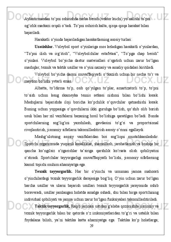 Aylantirmasdan to‘pni oshirishda zarba berish (vektor kuchi) yo‘nalishi to‘pni 
og‘irlik markazi orqali o‘tadi. To‘pni oshirish kalta, qisqa-qisqa harakat bilan 
bajariladi.
Harakatli o‘yinda bajariladigan harakatlarning asosiy turlari: 
Uzatishlar.  Voleybol sport o‘yinlariga mos keladigan harakatli o‘yinlardan,
“To‘pni   ilish   va   irg‘itish”,   “Voleybolchilar   estafetasi”,   “To‘pga   chap   berish”
o‘yinlari.   Voleybol   bo‘yicha   dastur   materiallari   o‘rgatish   uchun   zarur   bo‘lgan
mashqlar, texnik va taktik usullar va o‘yini nazariy va amaliy qoidalari kiritiladi. 
Voleybol   bo‘yicha   darsni   muvaffaqiyatli   o‘tkazish   uchun   bir   necha   to‘r   va
maydon bo‘lishi yetarli emas. 
Albatta,   to‘ldirma   to‘p,   osib   qo‘yilgan   to‘plar,   amartizatorli   to‘p,   to‘pni
to‘sish   uchun   keng   skameyka   tennis   setkasi   nishoni   bilan   bo‘lishi   kerak.
Mashqlarni   bajarishda   iloji   boricha   ko‘pchilik   o‘quvchilar   qatnashishi   kerak.
Buning   uchun   yoppasiga   o‘quvchilarni   ikki   guruhga   bo‘lish,   qo‘shib   olib   borish
usuli   bilan   har   xil   vazifalarni   bazaning   hosil   bo‘lishiga   qaratilgan  bo‘ladi.  Bunda
sportchilarning   sog‘lig‘ini   yaxshilash,   gavdasini   to‘g‘ri   va   proportsional
rivojlantirish, jismoniy sifatlarni takomillashtirish asosiy o‘rinni egallaydi. 
Mashg‘ulotning   asosiy   vazifalaridan   biri   sog‘liqni   mustahkamlashdir.
Sportchi organizmida yuqumli kasalliklar, shamollash, jarohatlanish va boshqa bir
qancha   ko‘ngilsiz   o‘zgarishlar   ta’siriga   qarshilik   ko‘rsata   olish   qobiliyatini
o‘stiradi.   Sportchilar   tayyorgarligi   muvaffaqiyatli   bo‘lishi,   jismoniy   sifatlarning
kamol topishi muhim ahamiyatga ega. 
Texnik   tayyorgarlik.   Har   bir   o‘yinchi   va   umuman   jamoa   mahorati
o‘yinchilardagi   texnik tayyorgarlik  darajasiga  bog‘liq.  O‘yin  uchun  zarur   bo‘lgan
barcha   usullar   va   ularni   bajarish   usullari   texnik   tayyorgarlik   jarayonida   oshib
boraveradi, usullar jamlangan holatda amalga oshadi, shu bilan birga sportchining
individual qobiliyati va jamoa uchun zarur bo‘lgan funksiyalari takomillashtiriladi.
Taktik tayyorgarlik .  Raqib jamoasi ustidan g‘alaba qozonishda jismoniy va
texnik   tayyorgarlik   bilan   bir   qatorda   o‘z   imkoniyatlaridan   to‘g‘ri   va   ustalik   bilan
foydalana   bilish,   ya’ni   taktika   katta   ahamiyatga   ega.   Taktika   ko‘p   holatlarga;
29 