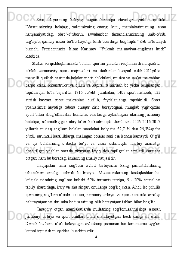 Zero,   el-yurtning   kelajagi   bugun   kamolga   etayotgan   yoshlar   qo‘lida.
“Vatanimizning   kelajagi,   xalqimizning   ertangi   kuni,   mamlakatimizning   jahon
hamjamiyatidagi   obro‘-e’tiborini   avvalambor   farzandlarimizning   unib-o‘sib,
ulg‘ayib,   qanday   inson   bo‘lib   hayotga   kirib   borishiga   bog‘liqdir”   deb   ta’kidlaydi
birinchi   Prezidentimiz   Islom   Karimov   “Yuksak   ma’naviyat-engilmas   kuch”
kitobida.
Shahar va qishloqlarimizda bolalar sportini yanada rivojlantirish maqsadida
o‘nlab   zamonaviy   sport   majmualari   va   stadionlar   bunyod   etildi.2011yilda
manzilli qurilish   dasturida   bolalar   sporti   ob’ektlari,   musiqa   va   san’at maktablari
barpo   etish,   rekonstrukstiya   qilish   va   kapital   ta’mirlash   bo‘yicha   belgilangan
topshiriqlar   to‘la   bajarilda.   1715   ob’ekt,   jumladan,   1405   sport   inshooti,   133
suzish   havzasi   sport   maktablari   qurilib,   foydalanishga   topshirildi.   Sport
yoshlarimiz   hayotiga   tobora   chuqur   kirib   borayotgani,   minglab   yigit-qizlar
sport   bilan   shug‘ullanishni   kundalik   vazifasiga   aylantirgani   ularning   jismoniy
holatiga,   salomatligiga   ijobiy   ta’sir   ko‘rsatmoqda.   Jumladan   2005-2016-2017
yillarda   mutlaq   sog‘lom   bolalar   mamlakat   bo‘yicha   52,7   %   dan   96,3%gacha
o‘sdi, surunkali kasalliklarga chalingan bolalar soni esa keskin kamaydi. O‘g‘il
va   qiz   bolalarning   o‘rtacha   bo‘yi   va   vazni   oshmoqda.   Harbiy   xizmatga
chaqirilgan   yoshlar   orasida   xizmatga   loyiq   deb   topilganlar   sezilarli   darajada
ortgani ham bu boradagi ishlarning amaliy  natijasidir.
Haqiqattan   ham   sog‘lom   avlod   tarbiyasini   keng   jamoatchilikning
ishtirokisiz   amalga   oshirib   bo‘lmaydi.   Mutaxasislarning   tasdiqlashlaricha,
kelajak   avlodning   sog‘lom   bulishi   50%   turmush   tarziga,   5   -   20%   sotsial   va
tabiiy sharoitlaga, irsiy va shu singari omillarga bog‘liq ekan. Aholi ko‘pchilik
qismining sog‘lom o‘sishi,  asosan,  jismoniy tarbiya   va sport sohasida   amalga
oshirayotgan va shu soha hodimlarining   olib borayotgan ishlari bilan bog‘liq.
Taraqqiy   etgan   mamlakatlarda   millatning   sog‘lomlashtirishga   asosan
jismoniy   tarbiya   va   sport   omillari   bilan   erishilayotgani   hech   kimga   sir   emas.
Demak   bu   ham   o‘sib   kelayotgan   avlodning   jismonan   har   tamonlama   uyg‘un
kamol toptirish muqaddas   burchimizdir.
4 