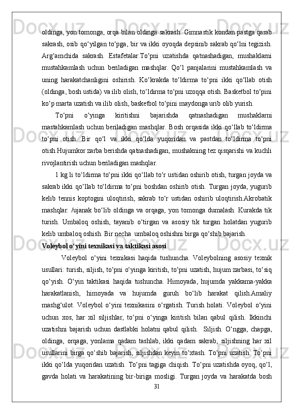 oldinga, yon tomonga, orqa bilan oldinga sakrash. Gimnastik kondan pastga qarab
sakrash, osib qo‘yilgan to‘pga, bir va ikki oyoqda depsinib sakrab qo‘lni tegizish.
Arg‘amchida   sakrash.   Estafetalar.To‘pni   uzatishda   qatnashadigan,   mushaklarni
mustahkamlash   uchun   beriladigan   mashqlar.   Qo‘l   panjalarini   mustahkamlash   va
uning   harakatchanligini   oshirish.   Ko‘krakda   to‘ldirma   to‘pni   ikki   qo‘llab   otish
(oldinga, bosh ustida) va ilib olish, to‘ldirma to‘pni uzoqqa otish. Basketbol to‘pini
ko‘p marta uzatish va ilib olish, basketbol to‘pini maydonga urib olib yurish.
To‘pni   o‘yinga   kiritishni   bajarishda   qatnashadigan   mushaklarni
mastahkamlash   uchun beriladigan  mashqlar.   Bosh  orqasida  ikki  qo‘llab to‘ldirma
to‘pni   otish.   Bir   qo‘l   va   ikki   qo‘lda   yuqoridan   va   pastdan   to‘ldirma   to‘pni
otish.Hujumkor zarba berishda qatnashadigan, mushakning tez qisqarishi va kuchli
rivojlantirish uchun beriladigan mashqlar. 
1 kg li to‘ldirma to‘pni ikki qo‘llab to‘r ustidan oshirib otish, turgan joyda va
sakrab ikki  qo‘llab  to‘ldirma  to‘pni  boshdan  oshirib otish.  Turgan joyda, yugurib
kelib   tennis   koptogini   uloqtirish,   sakrab   to‘r   ustidan   oshirib   uloqtirish.Akrobatik
mashqlar .   /ujanak   bo‘lib   oldinga   va   orqaga,   yon   tomonga   dumalash.   Kurakda   tik
turish.   Umbaloq   oshish,   tayanib   o‘tirgan   va   asosiy   tik   turgan   holatdan   yugurib
kelib umbaloq oshish. Bir necha  umbaloq oshishni birga qo‘shib bajarish.
Voleybol o‘yini texnikasi va taktikasi asosi
            Voleybol   o‘yini   texnikasi   haqida   tushuncha.   Voleybolning   asosiy   texnik
usullari: turish, siljish, to‘pni o‘yinga kiritish, to‘pni uzatish, hujum zarbasi, to‘siq
qo‘yish.   O‘yin   taktikasi   haqida   tushuncha.   Himoyada,   hujumda   yakkama-yakka
harakatlanish,   himoyada   va   hujumda   guruh   bo‘lib   harakat   qilish.Amaliy
mashg‘ulot.   Voleybol   o‘yini   texnikasini   o‘rgatish.   Turish   holati.   Voleybol   o‘yini
uchun   xos,   har   xil   siljishlar,   to‘pni   o‘yinga   kiritish   bilan   qabul   qilish.   Ikkinchi
uzatishni   bajarish   uchun   dastlabki   holatni   qabul   qilish.     Siljish.   O‘ngga,   chapga,
oldinga,   orqaga,   yonlama   qadam   tashlab,   ikki   qadam   sakrab,   siljishning   har   xil
usullarini birga qo‘shib bajarish, siljishdan keyin to‘xtash. To‘pni uzatish. To‘pni
ikki qo‘lda yuqoridan uzatish. To‘pni tagiga chiqish. To‘pni uzatishda oyoq, qo‘l,
gavda   holati   va   harakatining   bir-biriga   mosligi.   Turgan   joyda   va   harakatda   bosh
31 