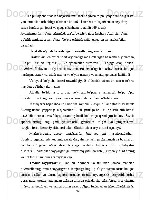 To‘pni aylantirmasdan bajarish texnikasi bo‘yicha to‘pni yuqoridan to‘g‘ri va 
yon tomondan oshirishga o‘xshash bo‘ladi. Texnikasini bajarishni asosiy farqi 
zarba beriladigan joyni va qisqa siltashdan iboratdir.(49-rasm)
Aylantirmasdan to‘pni oshirishda zarba berish (vektor kuchi) yo‘nalishi to‘pni 
og‘irlik markazi orqali o‘tadi. To‘pni oshirish kalta, qisqa-qisqa harakat bilan 
bajariladi.
Harakatli o‘yinda bajariladigan harakatlarning asosiy turlari: 
Uzatishlar.  Voleybol sport o‘yinlariga mos keladigan harakatli o‘yinlardan,
“To‘pni   ilish   va   irg‘itish”,   “Voleybolchilar   estafetasi”,   “To‘pga   chap   berish”
o‘yinlari.   Voleybol   bo‘yicha   dastur   materiallari   o‘rgatish   uchun   zarur   bo‘lgan
mashqlar, texnik va taktik usullar va o‘yini nazariy va amaliy qoidalari kiritiladi. 
Voleybol   bo‘yicha   darsni   muvaffaqiyatli   o‘tkazish   uchun   bir   necha   to‘r   va
maydon bo‘lishi yetarli emas. 
Albatta,   to‘ldirma   to‘p,   osib   qo‘yilgan   to‘plar,   amartizatorli   to‘p,   to‘pni
to‘sish uchun keng skameyka tennis setkasi nishoni bilan bo‘lishi kerak. 
Mashqlarni bajarishda iloji boricha ko‘pchilik o‘quvchilar qatnashishi kerak.
Buning   uchun   yoppasiga   o‘quvchilarni   ikki   guruhga   bo‘lish,   qo‘shib   olib   borish
usuli   bilan   har   xil   vazifalarni   bazaning   hosil   bo‘lishiga   qaratilgan  bo‘ladi.  Bunda
sportchilarning   sog‘lig‘ini   yaxshilash,   gavdasini   to‘g‘ri   va   proportsional
rivojlantirish, jismoniy sifatlarni takomillashtirish asosiy o‘rinni egallaydi. 
Mashg‘ulotning   asosiy   vazifalaridan   biri   sog‘liqni   mustahkamlashdir.
Sportchi organizmida yuqumli kasalliklar, shamollash, jarohatlanish va boshqa bir
qancha   ko‘ngilsiz   o‘zgarishlar   ta’siriga   qarshilik   ko‘rsata   olish   qobiliyatini
o‘stiradi.   Sportchilar   tayyorgarligi   muvaffaqiyatli   bo‘lishi,   jismoniy   sifatlarning
kamol topishi muhim ahamiyatga ega. 
Texnik   tayyorgarlik.   Har   bir   o‘yinchi   va   umuman   jamoa   mahorati
o‘yinchilardagi   texnik tayyorgarlik  darajasiga  bog‘liq.  O‘yin  uchun  zarur   bo‘lgan
barcha   usullar   va   ularni   bajarish   usullari   texnik   tayyorgarlik   jarayonida   oshib
boraveradi, usullar jamlangan holatda amalga oshadi, shu bilan birga sportchining
individual qobiliyati va jamoa uchun zarur bo‘lgan funksiyalari takomillashtiriladi.
37 