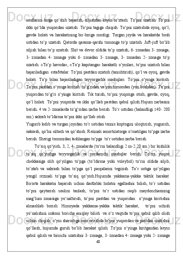 usullarini birga qo‘shib bajarish, siljishdan keyin to‘xtash. To‘pni uzatish. To‘pni
ikki qo‘lda yuqoridan uzatish. To‘pni tagiga chiqish. To‘pni uzatishda oyoq, qo‘l,
gavda   holati   va   harakatining   bir-biriga   mosligi.   Turgan   joyda   va   harakatda   bosh
ustidan to‘p uzatish. Qatorda qarama-qarshi  tomonga to‘p uzatish. Juft-juft  bo‘lib
siljish bilan to‘p uzatish. Shit va devor oldida to‘p uzatish, 6- zonadan 3- zonaga,
3-   zonadan   4-   zonaga   yoki   6-   zonadan   3-   zonaga,   3-   zonadan   2-   zonaga   to‘p
uzatish. «To‘p havoda», «To‘p kapitanga» harakatli o‘yinlari, to‘pni uzatish bilan
bajariladigan  estafetalar. To‘pni pastdan uzatish (tanishtirish), qo‘l va oyoq, gavda
holati.   To‘p   bilan   bajariladigan   tayyorgarlik   mashqlari.   To‘pni   o‘yinga   kiritish.
To‘pni pastdan o‘yinga kiritish: to‘g‘ridan va yon tomondan (yon boshdan). To‘pni
yuqoridan   to‘g‘ri   o‘yinga   kiritish.   Tik   turish,   to‘pni   yuqoriga   otish,   gavda,   oyoq,
qo‘l  holati. To‘pni  yuqorida va ikki  qo‘llab pastdan  qabul  qilish.Hujum  zarbasini
berish .  4 va 2- zonalarda to‘g‘ridan zarba berish. To‘r ustidan (balandligi 140- 200
sm.) sakrab to‘ldirma to‘pni ikki qo‘llab otish. 
Yugurib kelib va turgan joyidan to‘r ustidan tennis koptogini uloqtirish, yugurish,
sakrash, qo‘lni siltash va qo‘shish. Rezinali amortizatorga o‘rnatilgan to‘pga zarba
berish. Sherigi tomonidan tashlangan to‘pga  to‘r ustidan zarba berish.
To‘siq qo‘yish .  3, 2, 4- zonalarda (to‘rni balandligi 2 m-2.20 sm.) bir kishilik
to‘siq   qo‘yishga   tayyorgarlik   va   yordamchi   mashqlar   berish.   To‘rni   yuqori
chekkasiga   olib   qo‘yilgan   to‘pga   (to‘ldirma   yoki   voleybol)   to‘rni   oldida   siljib,
to‘xtab   va   sakrash   bilan   to‘pga   qo‘l   panjalarini   tegizish.   To‘r   ustiga   qo‘yilgan
yengil   rezinali   to‘pga   to‘siq   qo‘yish.Hujumda   yakkama-yakka   taktik   harakat.
Birorta   harakatni   bajarish   uchun   dastlabki   holatni   egallashni   bilish,   to‘r   ustidan
to‘pni   qaytarish   usulini   tanlash,   to‘pni   to‘r   ustidan   raqib   maydonchasining
mag‘lum   zonasiga   yo‘naltirish,   to‘pni   pastdan   va   yuqoridan     o‘yinga   kiritishni
almashlab   borish.   Himoyada   yakkama-yakka   taktik   harakat,     to‘pni   uchish
yo‘nalishini  imkoni boricha aniqlay bilish   va o‘z vaqtida to‘pni qabul qilib olish
uchun chiqish, o‘yin sharoitiga mos ravishda to‘pni yuqoridan va pastdan uzatishni
qo‘llash,   hujumda   guruh   bo‘lib   harakat   qilish.   To‘pni   o‘yinga   kiritgandan   keyin
qabul qilish va birinchi uzatishni 3- zonaga, 3- zonadan 4- zonaga yoki 2- zonaga
40 