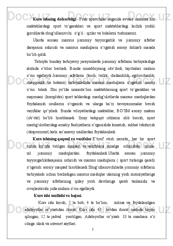Kurs   ishning   dolzarbligi .   Yosh   sportchilar   deganda   avvalo   umumta’lim
maktablardagi   sport   to‘garaklari   va   sport   maktablardagi   kichik   yoshli
guruhlarda shug‘ullanuvchi  o‘g‘il - qizlar va bolalarni tushunamiz.
Ularda   asosan   maxsus   jismoniy   tayyorgarlik   va   jismoniy   sifatlar
darajasini   oshirish   va   maxsus   mashqlarni   o‘rgatish   asosiy   dolzarb   masala
bo‘lib qoldi.
  Tabiiyki bunday tarbiyaviy jarayonlarda jismoniy sifatlarni tarbiyalashga
alohida   e’tibor   beriladi.   Bunda   murabbiyning   iste’dodi,   tajribalari   muhim
o‘rin   egallaydi.Jismoniy   sifatlarni   (kuch,   tezlik,   chidamlilik,   egiluvchanlik,
chaqqonlik   va   hokazo)   tarbiyalashda   maxsus   mashqlarni   o‘rgatish   asosiy
o‘rin   tutadi.   Shu   yo‘lda   umumta’lim   maktablarning   sport   to‘garaklari   va
majmuani   (kompleks) sport tablardagi   mashg‘ulotlarda maxsus   mashqlardan
foydalanish   usullarini   o‘rganish   va   ularga   ba’zi   tavsiyanomalar   berish
vazifalar   qo‘yiladi.   Bunda   viloyatlardagi   maktablar,   BO‘SM   asosiy   makon
(ob’ekt)   bo‘lib   hisoblanadi.   Ilmiy   tadqiqot   ishlarini   olib   borish,   sport
mashg‘ulotlaridagi amaliy faoliyatlarni o‘rganishda kuzatish, suhbat tekshirish
(eksperiment) kabi   an’anaviy usullardan foydalaniladi. 
      Kurs ishining qaqsad va vazifalar .E’tirof	
  etish	  zarurki,	  har	  bir	  sport
turida	
  ko‘zda	  tutilgan   maqsad	  va  vazifalarni amalga	  oshirishda	  xilma-
xil	
  jismoniy	  mashqlardan	  foydalaniladi. Ularda   asosan   jismoniy
tayyorgarlikdarajasini   oshirish   va   maxsus   mashqlarni   (   sport   turlariga   qarab)
o‘rgatish   asosiy maqsad  hisoblanadi.Shug‘ullanuvchilarda jismoniy sifatlarni
tarbiyalash uchun beriladigan maxsus mashqlar   ularning yosh   xususiyatlariga
va   jismoniy   sifatlarning   qulay   yosh   davrlariga   qarab   tanlanishi   va
rivojlantirishi juda muhim o‘rin egallaydi. 
    Kurs ishi   tuzilishi   va  hajmi.
        Kurs   ishi   kirish,   2   ta   bob,   4   ta   bo‘lim,       xulosa   va   foydalanilgan
adabiyotlar   ro‘yxatidan   iborat.   Kurs   ishi   43     betdan   iborat   matnda   bayon
qilingan,   12   ta   jadval     yoritilgan.   Adabiyotlar   ro‘yxati   33   ta   manbani   o‘z
ichiga   oladi va internet  saytlari.
5 