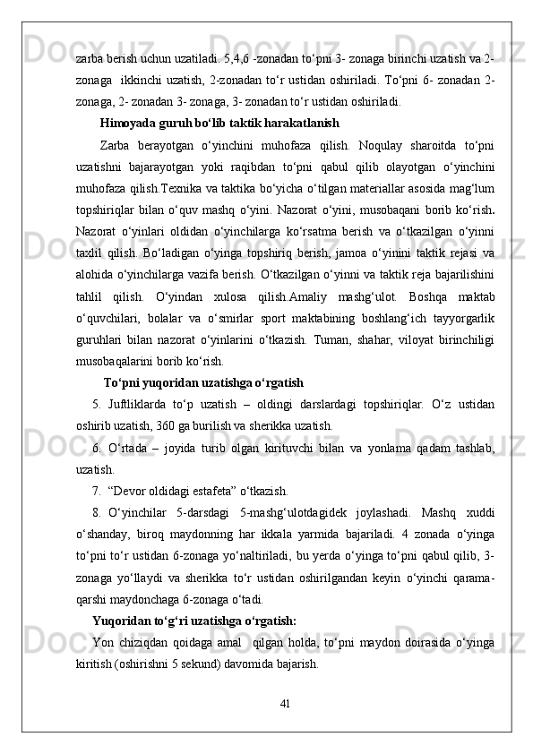 zarba berish uchun uzatiladi. 5,4,6 -zonadan to‘pni 3- zonaga birinchi uzatish va 2-
zonaga     ikkinchi   uzatish,   2-zonadan   to‘r   ustidan   oshiriladi.  To‘pni   6-   zonadan   2-
zonaga, 2- zonadan 3- zonaga, 3- zonadan to‘r ustidan oshiriladi.
Himoyada guruh bo‘lib taktik harakatlanish
Zarba   berayotgan   o‘yinchini   muhofaza   qilish.   Noqulay   sharoitda   to‘pni
uzatishni   bajarayotgan   yoki   raqibdan   to‘pni   qabul   qilib   olayotgan   o‘yinchini
muhofaza qilish.Texnika va taktika bo‘yicha o‘tilgan materiallar asosida mag‘lum
topshiriqlar   bilan   o‘quv   mashq   o‘yini.   Nazorat   o‘yini,   musobaqani   borib   ko‘rish .
Nazorat   o‘yinlari   oldidan   o‘yinchilarga   ko‘rsatma   berish   va   o‘tkazilgan   o‘yinni
taxlil   qilish.   Bo‘ladigan   o‘yinga   topshiriq   berish,   jamoa   o‘yinini   taktik   rejasi   va
alohida o‘yinchilarga vazifa berish. O‘tkazilgan o‘yinni va taktik reja bajarilishini
tahlil   qilish.   O‘yindan   xulosa   qilish.Amaliy   mashg‘ulot.   Boshqa   maktab
o‘quvchilari,   bolalar   va   o‘smirlar   sport   maktabining   boshlang‘ich   tayyorgarlik
guruhlari   bilan   nazorat   o‘yinlarini   o‘tkazish.   Tuman,   shahar,   viloyat   birinchiligi
musobaqalarini borib ko‘rish.
 To‘pni yuqoridan uzatishga o‘rgatish 
5. Juftliklarda   to‘p   uzatish   –   oldingi   darslardagi   topshiriqlar.   O‘z   ustidan
oshirib uzatish, 360 ga burilish va sherikka uzatish.
6. O‘rtada   –   joyida   turib   olgan   kirituvchi   bilan   va   yonlama   qadam   tashlab,
uzatish.
7. “Devor oldidagi estafeta” o‘tkazish.
8. O‘yinchilar   5-darsdagi   5-mashg‘ulotdagidek   joylashadi.   Mashq   xuddi
o‘shanday,   biroq   maydonning   har   ikkala   yarmida   bajariladi.   4   zonada   o‘yinga
to‘pni to‘r ustidan 6-zonaga yo‘naltiriladi, bu yerda o‘yinga to‘pni qabul qilib, 3-
zonaga   yo‘llaydi   va   sherikka   to‘r   ustidan   oshirilgandan   keyin   o‘yinchi   qarama-
qarshi maydonchaga 6-zonaga o‘tadi.
Yuqoridan to‘g‘ri uzatishga o‘rgatish: 
Yon   chiziqdan   qoidaga   amal     qilgan   holda,   to‘pni   maydon   doirasida   o‘yinga
kiritish (oshirishni 5 sekund) davomida bajarish. 
41 