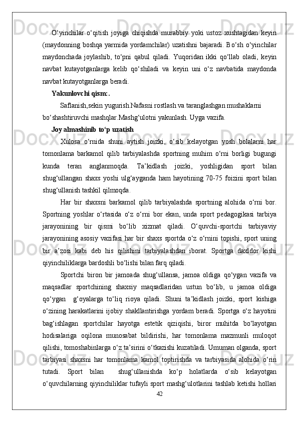 O‘yinchilar   o‘qitish   joyiga   chiqishda   murabbiy   yoki   ustoz   xushtagidan   keyin
(maydonning boshqa yarmida yordamchilar)  uzatishni  bajaradi. Bo‘sh o‘yinchilar
maydonchada   joylashib,   to‘pni   qabul   qiladi.   Yuqoridan   ikki   qo‘llab   oladi,   keyin
navbat   kutayotganlarga   kelib   qo‘shiladi   va   keyin   uni   o‘z   navbatida   maydonda
navbat kutayotganlarga beradi.
Yakunlovchi qism:. 
          Saflanish,sekin yugurish.Nafasni rostlash va taranglashgan mushaklarni 
bo‘shashtiruvchi mashqlar.Mashg‘ulotni yakunlash. Uyga vazifa.
      Joy almashinib to‘p uzatish
Xulosa   o‘rnida   shuni   aytish   joizki,   o‘sib   kelayotgan   yosh   bolalarni   har
tomonlama   barkamol   qilib   tarbiyalashda   sportning   muhim   o‘rni   borligi   bugungi
kunda   teran   anglanmoqda.   Ta’kidlash   joizki,   yoshligidan   sport   bilan
shug‘ullangan   shaxs   yoshi   ulg‘ayganda   ham   hayotining   70-75   foizini   sport   bilan
shug‘ullanish tashkil qilmoqda.
Har   bir   shaxsni   barkamol   qilib   tarbiyalashda   sportning   alohida   o‘rni   bor.
Sportning   yoshlar   o‘rtasida   o‘z   o‘rni   bor   ekan,   unda   sport   pedagogikasi   tarbiya
jarayonining   bir   qismi   bo‘lib   xizmat   qiladi.   O‘quvchi-sportchi   tarbiyaviy
jarayonining  asosiy   vazifasi   har   bir  shaxs  sportda   o‘z  o‘rnini  topishi,   sport   uning
bir   a’zosi   kabi   deb   his   qilishini   tarbiyalashdan   iborat.   Sportga   daxldor   kishi
qiyinchiliklarga bardoshli bo‘lishi bilan farq qiladi.
Sportchi   biron   bir   jamoada   shug‘ullansa,   jamoa   oldiga   qo‘ygan   vazifa   va
maqsadlar   sportchining   shaxsiy   maqsadlaridan   ustun   bo‘lib,   u   jamoa   oldiga
qo‘ygan     g‘oyalarga   to‘liq   rioya   qiladi.   Shuni   ta’kidlash   joizki,   sport   kishiga
o‘zining   harakatlarini   ijobiy  shakllantirishga   yordam   beradi.   Sportga   o‘z   hayotini
bag‘ishlagan   sportchilar   hayotga   estetik   qiziqishi,   biror   muhitda   bo‘layotgan
hodisalariga   oqilona   munosabat   bildirishi,   har   tomonlama   mazmunli   muloqot
qilishi, tomoshabinlarga o‘z ta’sirini o‘tkazishi kuzatiladi. Umuman olganda, sport
tarbiyasi   shaxsni   har   tomonlama   kamol   toptirishda   va   tarbiyasida   alohida   o‘rin
tutadi.   Sport   bilan     shug‘ullanishda   ko‘p   holatlarda   o‘sib   kelayotgan
o‘quvchilarning qiyinchiliklar tufayli sport mashg‘ulotlarini tashlab ketishi hollari
42 