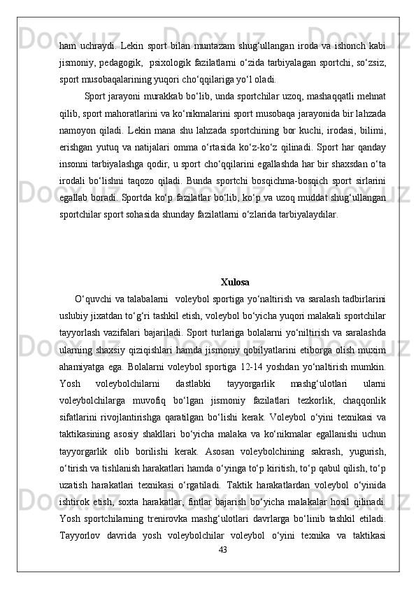 ham   uchraydi.   Lekin   sport   bilan   muntazam   shug‘ullangan   iroda   va   ishonch   kabi
jismoniy, pedagogik,   psixologik fazilatlarni o‘zida tarbiyalagan sportchi, so‘zsiz,
sport musobaqalarining yuqori cho‘qqilariga yo‘l oladi.
Sport jarayoni murakkab bo‘lib, unda sportchilar uzoq, mashaqqatli mehnat
qilib, sport mahoratlarini va ko‘nikmalarini sport musobaqa jarayonida bir lahzada
namoyon   qiladi.   Lekin   mana   shu   lahzada   sportchining   bor   kuchi,   irodasi,   bilimi,
erishgan   yutuq   va   natijalari   omma   o‘rtasida   ko‘z-ko‘z   qilinadi.   Sport   har   qanday
insonni tarbiyalashga qodir, u sport cho‘qqilarini egallashda har bir shaxsdan o‘ta
irodali   bo‘lishni   taqozo   qiladi.   Bunda   sportchi   bosqichma-bosqich   sport   sirlarini
egallab boradi. Sportda ko‘p fazilatlar bo‘lib, ko‘p va uzoq muddat shug‘ullangan
sportchilar sport sohasida shunday fazilatlarni o‘zlarida tarbiyalaydilar. 
Xulosa
  O‘quvchi va talabalarni   voleybol sportiga yo‘naltirish va saralash tadbirlarini
uslubiy jixatdan to‘g‘ri tashkil etish, voleybol bo‘yicha yuqori malakali sportchilar
tayyorlash  vazifalari  bajariladi. Sport  turlariga bolalarni  yo‘niltirish va saralashda
ularning   shaxsiy   qiziqishlari   hamda   jismoniy   qobilyatlarini   etiborga   olish   muxim
ahamiyatga  ega.   Bolalarni   voleybol   sportiga  12-14  yoshdan   yo‘naltirish  mumkin.
Yosh   voleybolchilarni   dastlabki   tayyorgarlik   mashg‘ulotlari   ularni
voleybolchilarga   muvofiq   bo‘lgan   jismoniy   fazilatlari   tezkorlik,   chaqqonlik
sifatlarini   rivojlantirishga   qaratilgan   bo‘lishi   kerak.   Voleybol   o‘yini   texnikasi   va
taktikasining   asosiy   shakllari   bo‘yicha   malaka   va   ko‘nikmalar   egallanishi   uchun
tayyorgarlik   olib   borilishi   kerak.   Asosan   voleybolchining   sakrash,   yugurish,
o‘tirish va tishlanish harakatlari hamda o‘yinga to‘p kiritish, to‘p qabul qilish, to‘p
uzatish   harakatlari   texnikasi   o‘rgatiladi.   Taktik   harakatlardan   voleybol   o‘yinida
ishtirok   etish,   soxta   harakatlar,   fintlar   bajarish   bo‘yicha   malakalar   hosil   qilinadi.
Yosh   sportchilarning   trenirovka   mashg‘ulotlari   davrlarga   bo‘linib   tashkil   etiladi.
Tayyorlov   davrida   yosh   voleybolchilar   voleybol   o‘yini   texnika   va   taktikasi
43 