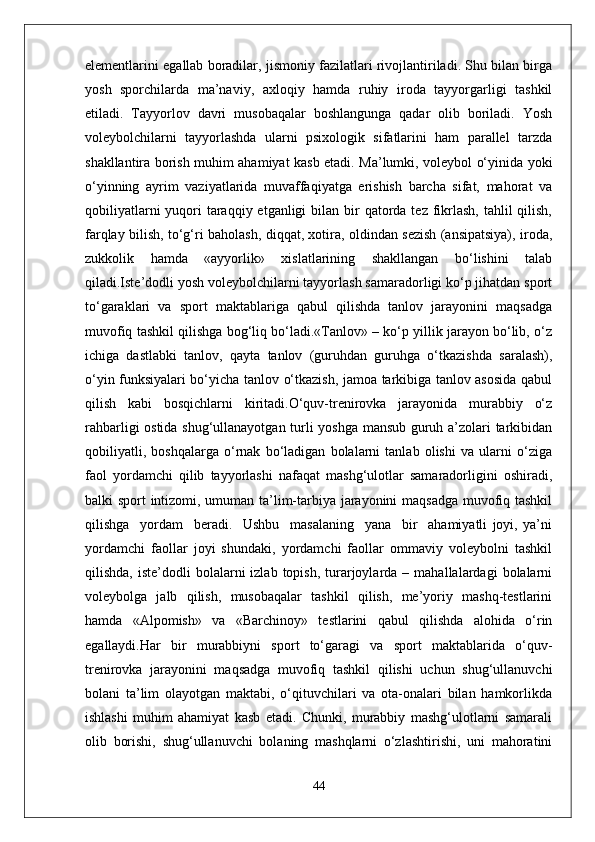 elementlarini egallab boradilar, jismoniy fazilatlari rivojlantiriladi. Shu bilan birga
yosh   sporchilarda   ma’naviy,   axloqiy   hamda   ruhiy   iroda   tayyorgarligi   tashkil
etiladi.   Tayyorlov   davri   musobaqalar   boshlangunga   qadar   olib   boriladi.   Yosh
voleybolchilarni   tayyorlashda   ularni   psixologik   sifatlarini   ham   parallel   tarzda
shakllantira borish muhim ahamiyat kasb etadi. Ma’lumki, voleybol o‘yinida yoki
o‘yinning   ayrim   vaziyatlarida   muvaffaqiyatga   erishish   barcha   sifat,   mahorat   va
qobiliyatlarni  yuqori  taraqqiy etganligi  bilan bir  qatorda tez fikrlash,  tahlil  qilish,
farqlay bilish, to‘g‘ri baholash, diqqat, xotira, oldindan sezish (ansipatsiya), iroda,
zukkolik   hamda   «ayyorlik»   xislatlarining   shakllangan   bo‘lishini   talab
qiladi.Iste’dodli yosh voleybolchilarni tayyorlash samaradorligi ko‘p jihatdan sport
to‘garaklari   va   sport   maktablariga   qabul   qilishda   tanlov   jarayonini   maqsadga
muvofiq tashkil qilishga bog‘liq bo‘ladi.«Tanlov» – ko‘p yillik jarayon bo‘lib, o‘z
ichiga   dastlabki   tanlov,   qayta   tanlov   (guruhdan   guruhga   o‘tkazishda   saralash),
o‘yin funksiyalari bo‘yicha tanlov o‘tkazish, jamoa tarkibiga tanlov asosida qabul
qilish   kabi   bosqichlarni   kiritadi.O‘quv-trenirovka   jarayonida   murabbiy   o‘z
rahbarligi ostida shug‘ullanayotgan turli yoshga mansub guruh a’zolari tarkibidan
qobiliyatli,   boshqalarga   o‘rnak   bo‘ladigan   bolalarni   tanlab   olishi   va   ularni   o‘ziga
faol   yordamchi   qilib   tayyorlashi   nafaqat   mashg‘ulotlar   samaradorligini   oshiradi,
balki sport intizomi, umuman ta’lim-tarbiya jarayonini maqsadga muvofiq tashkil
qilishga     yordam     beradi.     Ushbu     masalaning     yana     bir     ahamiyatli   joyi,   ya’ni
yordamchi   faollar   joyi   shundaki,   yordamchi   faollar   ommaviy   voleybolni   tashkil
qilishda,  iste’dodli  bolalarni   izlab  topish,  turarjoylarda  –  mahallalardagi  bolalarni
voleybolga   jalb   qilish,   musobaqalar   tashkil   qilish,   me’yoriy   mashq-testlarini
hamda   «Alpomish»   va   «Barchinoy»   testlarini   qabul   qilishda   alohida   o‘rin
egallaydi.Har   bir   murabbiyni   sport   to‘garagi   va   sport   maktablarida   o‘quv-
trenirovka   jarayonini   maqsadga   muvofiq   tashkil   qilishi   uchun   shug‘ullanuvchi
bolani   ta’lim   olayotgan   maktabi,   o‘qituvchilari   va   ota-onalari   bilan   hamkorlikda
ishlashi   muhim   ahamiyat   kasb   etadi.   Chunki,   murabbiy   mashg‘ulotlarni   samarali
olib   borishi,   shug‘ullanuvchi   bolaning   mashqlarni   o‘zlashtirishi,   uni   mahoratini
44 