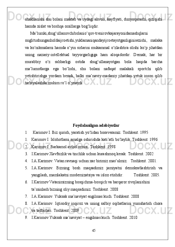 shakllanishi shu bolani maktab va uydagi ahvoli, kayfiyati, dunyoqarashi, qiziqishi
hamda xislat va boshqa omillarga bog‘liqdir.
Ma’lumki,shug‘ullanuvchibolanio‘quv-trenirovkajarayonidamashqlarni
onglitushunganholdaijroetishi,yuklamaniqandayijroetayotganliginisezishi,   malaka
va ko‘nikmalarni hamda o‘yin sirlarini mukammal o‘zlashtira olishi ko‘p jihatdan
uning   nazariy-intellektual   tayyorgarligiga   ham   aloqadordir.   Demak,   har   bir
murabbiy   o‘z   rahbarligi   ostida   shug‘ullanayotgan   bola   haqida   barcha
ma’lumotlarga   ega   bo‘lishi,   shu   bolani   nafaqat   malakali   sportchi   qilib
yetishtirishga   yordam   beradi,   balki   ma’naviy-madaniy   jihatdan   yetuk   inson   qilib
tarbiyalashda muhim ro‘l o‘ynaydi.
Foydalanilgan adabiyotlar
1 Karimov I. Biz qurish, yaratish yo‘lidan boraveramiz. Toshkent. 1995
1. Karimov I. Islohotlarni amalga oshirishda kati’atli bo‘laylik.  Toshkent. 1996
2. Karimov I. Barkamol avlod orzusi.  Toshkent. 1998
3. I.Karimov Xavfsizlik va tinchlik uchun kurashmoq kerak. Toshkent. 2002
4. I.A.Karimov. Vatan ravnaqi uchun xar birimiz mas’ulmiz.   Toshkent. 2001.
5. I.A.Karimov.   Bizning   bosh   maqsadimiz   jamiyatni   demokratlashtirish   va
yangilash, mamlakatni modernizatsiya va islox etishdir .           T oshkent.  2005.
6. I.Karimov Vatanimizning bosqichma-bosqich va barqaror rivojlanishini 
ta’minlash bizning oliy maqsadimiz.  Toshkent. 2008
7. I.A.Karimov. Yuksak ma’naviyat engilmas kuch. Toshkent. 2008
8. I.A.Karimov.   Iqtisodiy   inqiroz   va   uning   salbiy   oqibatlarini   yumshatish   chora
va tadbirlari.  Toshkent. 2009
9. I.Karimov.Yuksak ma’naviyat – engilmas kuch.  Toshkent. 2010
45 