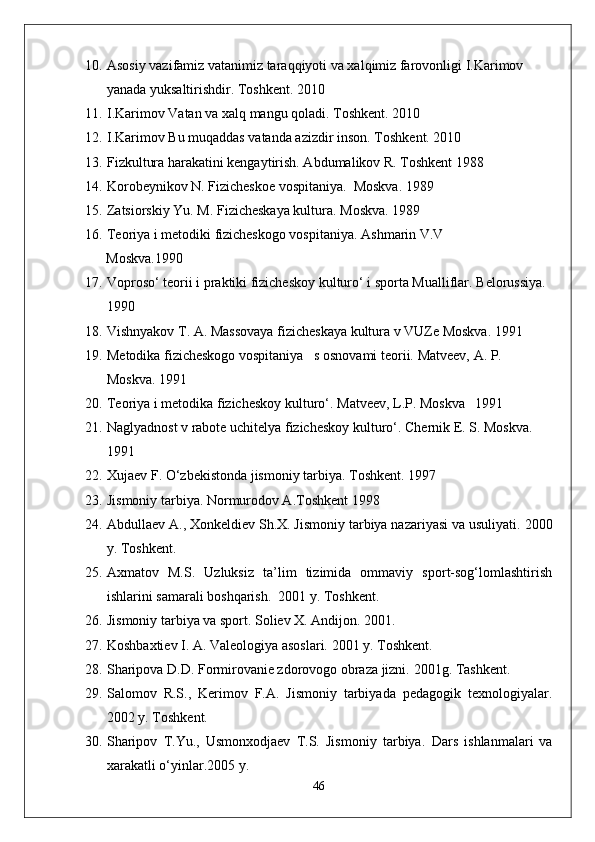 10. Asosiy vazifamiz vatanimiz taraqqiyoti va xalqimiz farovonligi I.Karimov 
yanada yuksaltirishdir. Toshkent. 2010
11. I.Karimov Vatan va xalq mangu qoladi.  Toshkent. 2010
12. I.Karimov Bu muqaddas vatanda azizdir inson.  Toshkent. 2010
13. Fizkultura harakatini kengaytirish. Abdumalikov R. Toshkent 1988 
14. Korobeynikov N. Fizicheskoe vospitaniya.  Moskva.  1989
15. Zatsiorskiy Yu. M. Fizicheskaya kultura.  Moskva. 1989
16. Teoriya i metodiki fizicheskogo vospitaniya.  Ashmarin V.V
      Moskva.1990
17. Voproso‘ teorii i praktiki fizicheskoy kulturo‘ i sporta Mualliflar.  Belorussiya. 
1990
18. Vishnyakov T. A. Massovaya fizicheskaya kultura v VUZe Moskva.  1991
19. Metodika fizicheskogo vospitaniya   s osnovami teorii.  Matveev, A. P. 
Moskva. 1991
20. Teoriya i metodika fizicheskoy kulturo‘.  Matveev, L.P. Moskva 1991
21. Naglyadnost v rabote uchitelya fizicheskoy kulturo‘.  Chernik E. S. Moskva. 
1991
22. Xujaev F. O‘zbekistonda jismoniy tarbiya.  Toshkent. 1997
23. Jismoniy tarbiya. Normurodov A.Toshkent 1998 
24. Abdullaev A., Xonkeldiev Sh.X. Jismoniy tarbiya nazariyasi va usuliyati.  2000
y. Toshkent. 
25. Axmatov   M.S.   Uzluksiz   ta’lim   tizimida   ommaviy   sport-sog‘lomlashtirish
ishlarini samarali boshqarish.  2001 y. Toshkent. 
26. Jismoniy tarbiya va sport. Soliev X. Andijon.  2001.
27. Koshbaxtiev I. A. Valeologiya asoslari.  2001 y. Toshkent. 
28. Sharipova D.D. Formirovanie zdorovogo obraza jizni.  2001g. Tashkent. 
29. Salomov   R.S.,   Kerimov   F.A.   Jismoniy   tarbiyada   pedagogik   texnologiyalar.
2002 y. Toshkent. 
30. Sharipov   T.Yu.,   Usmonxodjaev   T.S.   Jismoniy   tarbiya.   Dars   ishlanmalari   va
xarakatli o‘yinlar.2005 y. 
46 