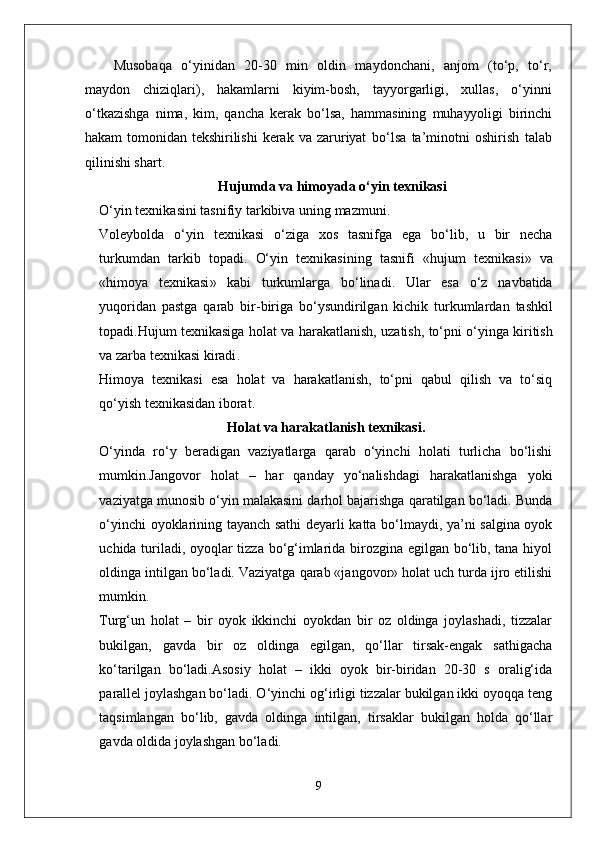 Musobaqa   o‘yinidan   20-30   min   oldin   maydonchani,   anjom   (to‘p,   to‘r,
maydon   chiziqlari),   hakamlarni   kiyim-bosh,   tayyorgarligi,   xullas,   o‘yinni
o‘tkazishga   nima,   kim,   qancha   kerak   bo‘lsa,   hammasining   muhayyoligi   birinchi
hakam   tomonidan   tekshirilishi   kerak   va   zaruriyat   bo‘lsa   ta’minotni   oshirish   talab
qilinishi shart.
Hujumda  va himoyada  o‘yin texnikasi
O‘yin   texnikasini   tasnifiy   tarkibiva   uning   mazmuni .
Voleybolda   o‘yin   texnikasi   o‘ziga   xos   tasnifga   ega   bo‘lib ,   u   bir   necha
turkumdan   tarkib   topadi .   O‘yin   texnikasining   tasnifi   « hujum   texnikasi »   va
« himoya   texnikasi »   kabi   turkumlarga   bo‘linadi .   Ular   esa   o‘z   navbatida
yuqoridan   pastga   qarab   bir - biriga   bo‘ysundirilgan   kichik   turkumlardan   tashkil
topadi . Hujum   texnikasiga   holat   va   harakatlanish ,  uzatish ,  to‘pni   o‘yinga   kiritish
va   zarba   texnikasi   kiradi . 
Himoya   texnikasi   esa   holat   va   harakatlanish,   to‘pni   qabul   qilish   va   to‘siq
qo‘yish texnikasidan iborat.
Holat va harakatlanish texnikasi .
O‘yinda   ro‘y   beradigan   vaziyatlarga   qarab   o‘yinchi   holati   turlicha   bo‘lishi
mumkin.Jangovor   holat   –   har   qanday   yo‘nalishdagi   harakatlanishga   yoki
vaziyatga munosib o‘yin malakasini darhol bajarishga qaratilgan bo‘ladi. Bunda
o‘yinchi oyoklarining tayanch sathi deyarli katta bo‘lmaydi, ya’ni salgina oyok
uchida turiladi, oyoqlar tizza bo‘g‘imlarida birozgina egilgan bo‘lib, tana hiyol
oldinga intilgan bo‘ladi. Vaziyatga qarab «jangovor» holat uch turda ijro etilishi
mumkin.
Turg‘un   holat   –   bir   oyok   ikkinchi   oyokdan   bir   oz   oldinga   joylashadi,   tizzalar
bukilgan,   gavda   bir   oz   oldinga   egilgan,   qo‘llar   tirsak-engak   sathigacha
ko‘tarilgan   bo‘ladi.Asosiy   holat   –   ikki   oyok   bir-biridan   20-30   s   oralig‘ida
parallel joylashgan bo‘ladi. O‘yinchi og‘irligi tizzalar bukilgan ikki oyoqqa teng
taqsimlangan   bo‘lib,   gavda   oldinga   intilgan,   tirsaklar   bukilgan   holda   qo‘llar
gavda oldida joylashgan bo‘ladi.
9 