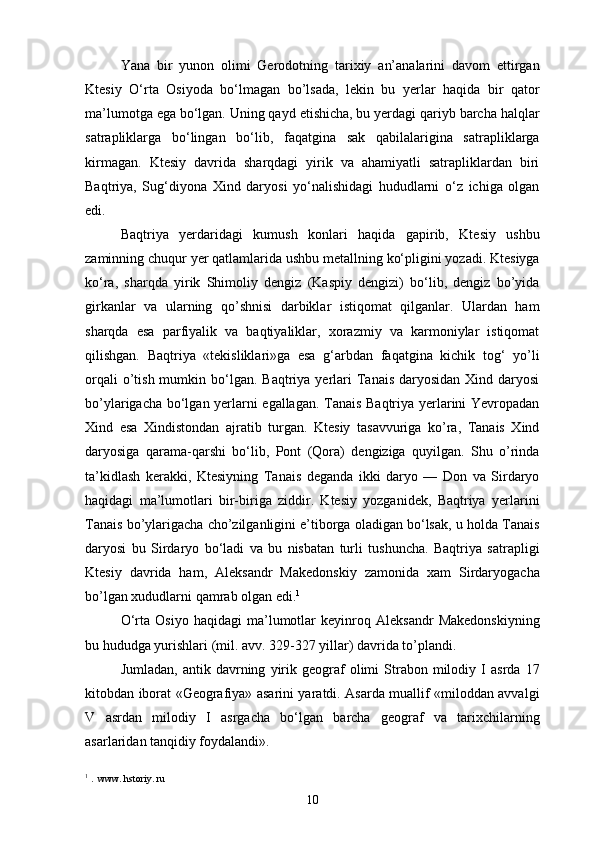 Yana   bir   yunon   olimi   Gerodotning   tarixiy   an’analarini   davom   ettirgan
Ktesiy   O‘rta   Osiyoda   bo‘lmagan   bo’lsada,   lekin   bu   yerlar   haqida   bir   qator
ma’lumotga ega bo‘lgan. Uning qayd etishicha, bu yerdagi qariyb barcha halqlar
satrapliklarga   bo‘lingan   bo‘lib,   faqatgina   sak   qabilalarigina   satrapliklarga
kirmagan.   Ktesiy   davrida   sharqdagi   yirik   va   ahamiyatli   satrapliklardan   biri
Baqtriya,   Sug‘diyona   Xind   daryosi   yo‘nalishidagi   hududlarni   o‘z   ichiga   olgan
edi.
Baqtriya   yerdaridagi   kumush   konlari   haqida   gapirib,   Ktesiy   ushbu
zaminning chuqur yer qatlamlarida ushbu metallning ko‘pligini yozadi. Ktesiyga
ko‘ra,   sharqda   yirik   Shimoliy   dengiz   (Kaspiy   dengizi)   bo‘lib,   dengiz   bo’yida
girkanlar   va   ularning   qo’shnisi   darbiklar   istiqomat   qilganlar.   Ulardan   ham
sharqda   esa   parfiyalik   va   baqtiyaliklar,   xorazmiy   va   karmoniylar   istiqomat
qilishgan.   Baqtriya   «tekisliklari»ga   esa   g‘arbdan   faqatgina   kichik   tog‘   yo’li
orqali   o’tish  mumkin  bo‘lgan.  Baqtriya yerlari  Tanais  daryosidan  Xind daryosi
bo’ylarigacha bo‘lgan yerlarni egallagan. Tanais Baqtriya yerlarini Yevropadan
Xind   esa   Xindistondan   ajratib   turgan.   Ktesiy   tasavvuriga   ko’ra,   Tanais   Xind
daryosiga   qarama-qarshi   bo‘lib,   Pont   (Qora)   dengiziga   quyilgan.   Shu   o’rinda
ta’kidlash   kerakki,   Ktesiyning   Tanais   deganda   ikki   daryo   —   Don   va   Sirdaryo
haqidagi   ma’lumotlari   bir-biriga   ziddir.   Ktesiy   yozganidek,   Baqtriya   yerlarini
Tanais bo’ylarigacha cho’zilganligini e’tiborga oladigan bo‘lsak, u holda Tanais
daryosi   bu   Sirdaryo   bo‘ladi   va   bu   nisbatan   turli   tushuncha.   Baqtriya   satrapligi
Ktesiy   davrida   ham,   Aleksandr   Makedonskiy   zamonida   xam   Sirdaryogacha
bo’lgan xududlarni qamrab olgan edi. 1
O‘rta   Osiyo   haqidagi   ma’lumotlar   keyinroq   Aleksandr   Makedonskiyning
bu hududga yurishlari (mil. avv. 329-327 yillar) davrida to’plandi.
Jumladan,   antik  davrning   yirik   geograf   olimi   Strabon   milodiy   I   asrda   17
kitobdan iborat «Geografiya» asarini yaratdi. Asarda muallif «miloddan avvalgi
V   asrdan   milodiy   I   asrgacha   bo‘lgan   barcha   geograf   va   tarixchilarning
asarlaridan tanqidiy foydalandi».
1
  .  www. hstoriy. ru
10 
