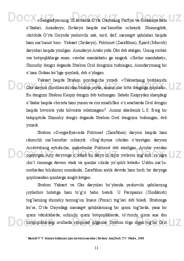 «Geografiya»ning XI kitobida O‘rta Osiyoning Parfiya va Girkaniya kabi
o’lkalari,   Amudaryo,   Sirdaryo   haqida   ma’lumotlar   uchraydi.   Shuningdek,
«kitobda   O‘rta   Osiyoda   yashovchi   sak,   surd,   skif,   massaget   qabilalari   haqida
ham ma’lumot bor». Yaksart (Sirdaryo), Politimet (Zarafshon), Epard (Murrob)
daryolari haqida yozilgan. Amudaryo Araks yoki Oks deb atalgan. Uning suvlari
esa   botqoqliklarga   emas,   «suvlar   mamlakati»   ga   singadi.   «Suvlar   mamlakati»,
Shimoliy dengiz deganda Strabon Orol dengizini tushungan, Amudaryoning bir
o’zani Girkan ko’liga quyiladi, deb o’ylagan.
Yaksart   haqida   Strabon   quyidagicha   yozadi:   «Yaksartning   boshlanishi
Oks daryosi (boshlanishi)dan boshqa joyda, ammo ular bitta dengizga quyiladi».
Bu dengizni Strabon Kaspiy dengizi deb tushungan. Sababi Kaspiydan sharqdagi
o’lkalar haqida «birorta ham yunon va rim mualliflari o’z asarlarida Orol dengizi
haqida   bevosita   yoki   bilvosita   eslatmagan» 1
.   Ammo   akademik   L.S.   Berg   bir
tadqiqotida   Shimoliy   dengiz   deganda   Strabon   Orol   dengizini   tushungan,   deb
yozadi.
Strabon   «Geografiya»sida   Politimet   (Zarafshon)   daryosi   haqida   ham
ishonchli   ma’lumotlar   uchraydi:   «Sug’diyona   ichidan   o‘tayotgan   daryoni
Aristotelning   aytishicha,   makedonlar   Politimet   deb   atashgan.   Ariylar   yeridan
oqayotgan Ariy daryosiga o’xshab bu daryo ul diyor yerlarini sug‘orib, so’ngra
cho’l   tomonga   davom   etadi   va   qumlar   ichida   yo’qolib   ketadi»   Ushbu   ma’lu-
motlardan   bilishimiz   mumkinki,   Zarafshon   antik   davrda   ham   hech   bir   daryoga
quyilmasdan qumlarga singib ketgan.
Strabon   Yaksart   va   Oks   daryolari   bo’ylarida   yashovchi   qabilarning
joylashuv   holatiga   ham   to’g‘ri   baho   beradi.   U   Paropamis   (Xindikush)
tog’larining   shimoliy   tarmog‘ini   Imaus   (Pomir)   tog‘lari   deb   biladi.   Strabonga
ko‘ra,   O‘rta   Osiyodagi   massaget   qabilalarining   bir   qismi   tog‘larda,   yana   bir
qismi   tekisliklarda,   uchinchi   qismi   botqoqdiklarda,   to’rtinchi   qismi   ana   shu
botqoqliklardagi   orollarda   istiqomat   qilganlar.   Strabon   tilga   olgan   tog‘lar   Orol
1
 Bartold V.V. Istoriya kulturnoy jizni turetskix narodoy (Sredney Azii)Soch.T.V. Nauka, 1968.
11 