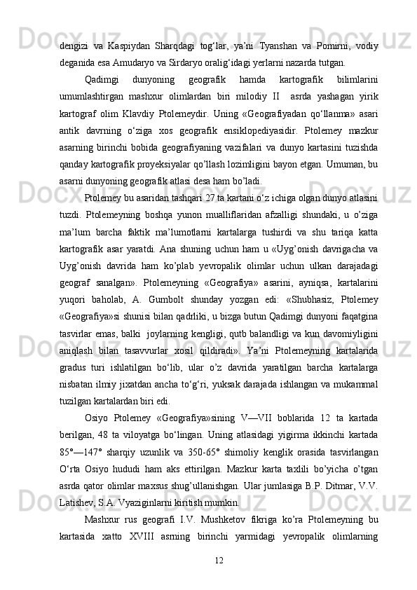 dengizi   va   Kaspiydan   Sharqdagi   tog‘lar,   ya’ni   Tyanshan   va   Pomirni,   vodiy
deganida esa Amudaryo va Sirdaryo oralig‘idagi yerlarni nazarda tutgan.
Qadimgi   dunyoning   geografik   hamda   kartografik   bilimlarini
umumlashtirgan   mashxur   olimlardan   biri   milodiy   II     asrda   yashagan   yirik
kartograf   olim   Klavdiy   Ptolemeydir.   Uning   «Geografiyadan   qo‘llanma»   asari
antik   davrning   o‘ziga   xos   geografik   ensiklopediyasidir.   Ptolemey   mazkur
asarning   birinchi   bobida   geografiyaning   vazifalari   va   dunyo   kartasini   tuzishda
qanday kartografik proyeksiyalar qo’llash lozimligini bayon etgan. Umuman, bu
asarni dunyoning geografik atlasi desa ham bo’ladi.
Ptolemey bu asaridan tashqari 27 ta kartani o‘z ichiga olgan dunyo atlasini
tuzdi.   Ptolemeyning   boshqa   yunon   mualliflaridan   afzalligi   shundaki,   u   o’ziga
ma’lum   barcha   faktik   ma’lumotlarni   kartalarga   tushirdi   va   shu   tariqa   katta
kartografik   asar   yaratdi.   Ana   shuning   uchun   ham   u   «Uyg’onish   davrigacha   va
Uyg’onish   davrida   ham   ko’plab   yevropalik   olimlar   uchun   ulkan   darajadagi
geograf   sanalgan».   Ptolemeyning   «Geografiya»   asarini,   ayniqsa,   kartalarini
yuqori   baholab,   A.   Gumbolt   shunday   yozgan   edi:   «Shubhasiz,   Ptolemey
«Geografiya»si shunisi bilan qadrliki, u bizga butun Qadimgi dunyoni faqatgina
tasvirlar emas, balki    joylarning kengligi, qutb balandligi va kun davomiyligini
aniqlash   bilan   tasavvurlar   xosil   qildiradi».   Ya’ni   Ptolemeyning   kartalarida
gradus   turi   ishlatilgan   bo‘lib,   ular   o’z   davrida   yaratilgan   barcha   kartalarga
nisbatan  ilmiy jixatdan  ancha  to‘g‘ri,  yuksak  darajada  ishlangan  va mukammal
tuzilgan kartalardan biri edi.
Osiyo   Ptolemey   «Geografiya»sining   V—VII   boblarida   12   ta   kartada
berilgan,   48   ta   viloyatga   bo‘lingan.   Uning   atlasidagi   yigirma   ikkinchi   kartada
85°—147°   sharqiy   uzunlik   va   350-65°   shimoliy   kenglik   orasida   tasvirlangan
O‘rta   Osiyo   hududi   ham   aks   ettirilgan.   Mazkur   karta   taxlili   bo’yicha   o’tgan
asrda qator olimlar maxsus shug’ullanishgan. Ular jumlasiga B.P. Ditmar, V.V.
Latishev, S.A. Vyaziginlarni kiritish mumkin.
Mashxur   rus   geografi   I.V.   Mushketov   fikriga   ko’ra   Ptolemeyning   bu
kartasida   xatto   XVIII   asrning   birinchi   yarmidagi   yevropalik   olimlarning
12 