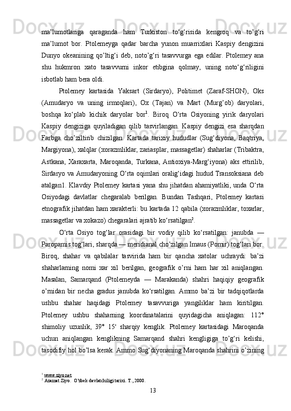 ma’lumotlariga   qaraganda   ham   Turkiston   to‘g‘risida   kengroq   va   to’g‘ri
ma’lumot   bor.   Ptolemeyga   qadar   barcha   yunon   muarrixlari   Kaspiy   dengizini
Dunyo   okeanining   qo’ltig‘i   deb,   noto’g‘ri   tasavvurga   ega   edilar.   Ptolemey   ana
shu   hukmron   xato   tasavvurni   inkor   etibgina   qolmay,   uning   noto‘g‘riligini
isbotlab ham bera oldi.
Ptolemey   kartasida   Yaksart   (Sirdaryo),   Politimet   (Zaraf-SHON),   Oks
(Amudaryo   va   uning   irmoqlari),   Ox   (Tajan)   va   Mart   (Murg’ob)   daryolari,
boshqa   ko‘plab   kichik   daryolar   bor 1
.   Biroq   O‘rta   Osiyoning   yirik   daryolari
Kaspiy   dengiziga   quyiladigan   qilib   tasvirlangan.   Kaspiy   dengizi   esa   sharqdan
Farbga   cho’ziltirib   chizilgan.   Kartada   tarixiy   hududlar   (Sug‘diyona,   Baqtriya,
Margiyona), xalqlar (xorazmliklar, zariasplar, massagetlar) shaharlar (Tribaktra,
Astkana,   Xaraxarta,   Maroqanda,   Turkana,   Antioxiya-Marg‘iyona)   aks   ettirilib,
Sirdaryo va Amudaryoning O‘rta oqimlari oralig‘idagi hudud Transoksiana deb
atalgan1.   Klavdiy   Ptolemey   kartasi   yana   shu   jihatdan   ahamiyatliki,   unda   O‘rta
Osiyodagi   davlatlar   chegaralab   berilgan.   Bundan   Tashqari,   Ptolemey   kartasi
etnografik jihatdan ham xarakterli: bu kartada 12 qabila (xorazmliklar, toxarlar,
massagetlar va xokazo) chegaralari ajratib ko‘rsatilgan 2
.
O‘rta   Osiyo   tog‘lar   orasidagi   bir   vodiy   qilib   ko‘rsatilgan:   janubda   —
Paropamis tog‘lari, sharqda — meridianal cho’zilgan Imaus (Pomir) tog‘lari bor.
Biroq,   shahar   va   qabilalar   tasvirida   ham   bir   qancha   xatolar   uchraydi:   ba’zi
shaharlarning   nomi   xar   xil   berilgan,   geografik   o’rni   ham   har   xil   aniqlangan.
Masalan,   Samarqand   (Ptolemeyda   —   Marakanda)   shahri   haqiqiy   geografik
o’rnidan   bir   necha   gradus   janubda   ko‘rsatilgan.   Ammo   ba’zi   bir   tadqiqotlarda
ushbu   shahar   haqidagi   Ptolemey   tasavvuriga   yangiliklar   ham   kiritilgan.
Ptolemey   ushbu   shaharning   koordinatalarini   quyidagicha   aniqlagan:   112°
shimoliy   uzunlik,   39°   15'   sharqiy   kenglik.   Ptolemey   kartasidagi   Maroqanda
uchun   aniqlangan   kenglikning   Samarqand   shahri   kengligiga   to’g‘ri   kelishi,
tasodifiy hol bo’lsa kerak. Ammo Sug‘diyonaning Maroqanda shahrini o’zining
1
  www.ziyo.net
2
 Azamat Ziyo.  O’zbek davlatchiligi tarixi. T., 2000.
13 