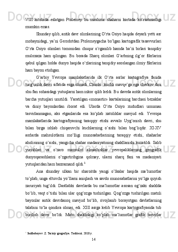 VIII   kitobida   eslatgan   Ptolemey   bu   mashxur   shaharni   kartada   ko‘rsatmasligi
mumkin emas.
Shunday qilib, antik davr olimlarining O‘rta Osiyo haqida deyarli yetti asr
mobaynidagi, ya’ni Gerodotdan Ptolemeygacha bo’lgan kartografik tasavvurlari
O‘rta   Osiyo   olimlari   tomonidan   chuqur   o’rganilib   hamda   ba’zi   birlari   tanqidiy
muloxaza   ham   qilingan.   Bu   borada   Sharq   olimlari   G‘arbning   ilg‘or   fikrlarini
qabul qilgan holda dunyo haqida o‘zlarining tanqidiy asoslangan ilmiy fikrlarini
ham bayon etishgan.
G‘arbiy   Yevropa   mamlakatlarida   ilk   O‘rta   asrlar   kartografiya   fanida
turg‘unlik davri sifatida esga olinadi. Chunki  kuchli mavqe’ga ega cherkov dini
shu fan sohasidagi yutuqlarni ham inkor qilib keldi. Bu davrda antik olimlarning
barcha yutuqlari unutildi. Yaratilgan «monastir» kartalarining barchasi bezaklar
va   diniy   bayonlardan   iborat   edi.   Ularda   O‘rta   Osiyo   xududlari   umuman
tasvirlanmagan,   aks   etganlarida   esa   ko‘plab   xatoliklar   mavjud   edi.   Yevropa
mamlakatlarida   kartografiyaning   taraqqiy   etishi   avvalo   Uyg’onish   davri,   shu
bilan   birga   ishlab   chiqaruvchi   kuchlarning   o’sishi   bilan   bog’liqdir.   XI-XV
asrlarda   mahsulotlarni   mo‘lligi   munosabatlarining   taraqqiy   etishi,   shaharlar
aholisining o’sishi, yangicha shahar madaniyatining shakllanishi kuzatildi. Salib
yurishlari   va   o’zaro   maxsulot   almashishlar   yevropaliklarning   geografik
dunyoqarashlarini   o’zgartiribgina   qolmay,   ularni   sharq   fani   va   madaniyati
yutuqlaridan ham baxramand qildi. 1
Ana   shunday   ulkan   bir   sharoitda   yangi   o’lkalar   haqida   ma’lumotlar
to’plab, unga eltuvchi yo’llarni aniqlash va savdo munosabatlarini yo‘lga quyish
zaruriyati   tug‘ildi.   Dastlabki   davrlarda   bu   ma’lumotlar   asosan   og‘zaki   shaklda
bo‘lib, vaqt o’tishi bilan ular qog‘ozga tushirilgan. Qog‘ozga tushirilgan matnli
bayonlar   antik   davrdanoq   mavjud   bo‘lib,   rivojlanib   borayotgan   davlatlarning
talabini to‘la qondira olmas, edi. XIII  asrga kelib Yevropa kartografiyasida tub
burilish   davri   bo‘ldi.   Matn   shaklidagi   ko‘plab   ma’lumotlar   grafik   tasvirlar
1
 Saidboboyev .Z. Tarixiy grografiya. Toshkent. 2010 y. 
14 