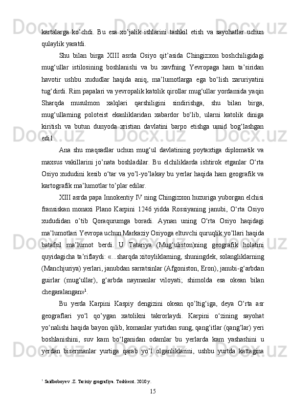 kartalarga   ko’chdi.   Bu   esa   xo’jalik   ishlarini   tashkil   etish   va   sayohatlar   uchun
qulaylik yaratdi.
Shu   bilan   birga   XIII   asrda   Osiyo   qit’asida   Chingizxon   boshchiligidagi
mug‘ullar   istilosining   boshlanishi   va   bu   xavfning   Yevropaga   ham   ta’siridan
havotir   ushbu   xududlar   haqida   aniq,   ma’lumotlarga   ega   bo‘lish   zaruriyatini
tug‘dirdi. Rim papalari va yevropalik katolik qirollar mug‘ullar yordamida yaqin
Sharqda   musulmon   xalqlari   qarshiligini   sindirishga,   shu   bilan   birga,
mug‘ullarning   poloteist   ekanliklaridan   xabardor   bo‘lib,   ularni   katolik   diniga
kiritish   va   butun   dunyoda   xristian   davlatini   barpo   etishga   umid   bog‘lashgan
edi1.
Ana   shu   maqsadlar   uchun   mug‘ul   davlatining   poytaxtiga   diplomatik   va
maxsus   vakillarini   jo’nata   boshladilar.   Bu   elchiliklarda   ishtirok   etganlar   O‘rta
Osiyo xududini kesib o‘tar va yo’l-yo’lakay bu yerlar haqida ham geografik va
kartografik ma’lumotlar to’plar edilar.
XIII asrda papa Innokentiy IV ning Chingizxon huzuriga yuborgan elchisi
fransiskan   monaxi   Plano   Karpini   1246   yidda   Rossiyaning   janubi,   O‘rta   Osiyo
xududidan   o’tib   Qoraqurumga   boradi.   Aynan   uning   O‘rta   Osiyo   haqidagi
ma’lumotlari Yevropa uchun Markaziy Osiyoga eltuvchi quruqlik yo’llari haqida
batafsil   ma’lumot   berdi.   U   Tatariya   (Mug‘uliston)ning   geografik   holatini
quyidagicha ta’riflaydi: «...sharqda xitoyliklarning, shuningdek, solangliklarning
(Manchjuriya) yerlari, janubdan sarratsinlar (Afgoniston, Eron), janubi-g‘arbdan
guirlar   (mug‘ullar),   g‘arbda   naymanlar   viloyati;   shimolda   esa   okean   bilan
chegaralangan» 1
.
Bu   yerda   Karpini   Kaspiy   dengizini   okean   qo’ltig‘iga,   deya   O‘rta   asr
geograflari   yo‘l   qo’ygan   xatolikni   takrorlaydi.   Karpini   o‘zining   sayohat
yo‘nalishi haqida bayon qilib, komanlar yurtidan sung, qang‘itlar (qang‘lar) yeri
boshlanishini,   suv   kam   bo‘lganidan   odamlar   bu   yerlarda   kam   yashashini   u
yerdan   bisermanlar   yurtiga   qarab   yo’l   olganliklarini,   ushbu   yurtda   kattagina
1
 Saidboboyev .Z. Tarixiy grografiya. Toshkent. 2010 y.
15 