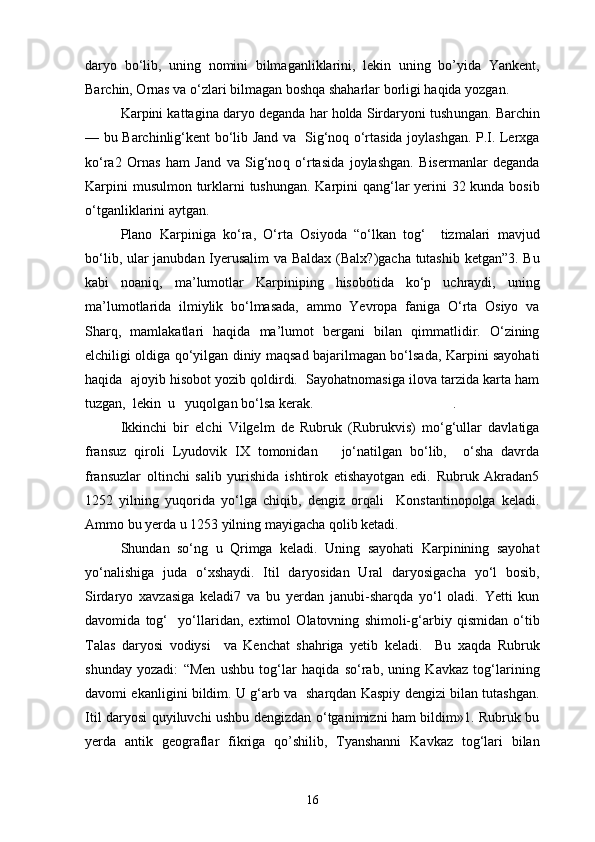 daryo   bo‘lib,   uning   nomini   bilmaganliklarini,   lekin   uning   bo’yida   Yankent,
Barchin, Ornas va o‘zlari bilmagan boshqa shaharlar borligi haqida yozgan.
Karpini kattagina daryo deganda har holda Sirdaryoni tush u ngan. Barchin
— bu Barchinlig‘kent bo‘lib Jand va   Sig‘noq o‘rtasida joylashgan. P.I. Lerxga
ko‘ra2   Ornas   ham   Jand   va   Sig‘no q   o‘rtasida   joylashgan.   Bisermanlar   deganda
Karpini  musulmon turklarni tushungan. Karpini  qang‘lar  yerini  32 kunda bosib
o‘tganliklarini aytgan.
Plano   Karpiniga   ko‘ra,   O‘rta   Osiyoda   “o‘lkan   tog‘     tizmalari   mavjud
bo‘lib, ular janubdan Iyerusalim va Baldax (Balx?)gacha tutashib ketgan”3. Bu
kabi   noaniq,   ma’lumotlar   Karpiniping   hisobotida   ko‘p   uchraydi,   uning
ma’lumotlarida   ilmiylik   bo‘lmasada,   ammo   Yevropa   faniga   O‘rta   Osiyo   va
Sharq,   mamlakatlari   haqida   ma’lumot   bergani   bilan   qimmatlidir.   O‘zining
elchiligi oldiga qo‘yilgan diniy maqsad bajarilmagan bo‘lsada, Karpini sayohati
haqida  ajoyib hisobot yozib qoldirdi.  Sayohatnomasiga ilova tarzida karta ham
tuzgan,  lekin  u   yuqolgan bo‘lsa kerak.                                        .
Ikkinchi   bir   elchi   Vilgelm   de   Rubruk   (Rubrukvis)   mo‘g‘ullar   davlatiga
fransuz   qiroli   Lyudovik   IX   tomonidan       jo‘natilgan   bo‘lib,     o‘sha   davrda
fransuzlar   oltinchi   salib   yurishida   ishtirok   etishayotgan   edi.   Rubruk   Akradan5
1252   yilning   yuqorida   yo‘lga   chiqib,   dengiz   orqali     Konstantinopolga   keladi.
Ammo bu yerda u 1253 yilning mayigacha qolib ketadi.
Shundan   so‘ng   u   Qrimga   keladi.   Uning   sayohati   Karpinining   sayohat
yo‘nalishiga   juda   o‘xshaydi.   Itil   daryosidan   Ural   daryosigacha   yo‘l   bosib,
Sirdaryo   xavzasiga   keladi7   va   bu   yerdan   janubi-sharqda   yo‘l   oladi.   Yetti   kun
davomida   tog‘     yo‘llaridan,   extimol   Olatovning   shimoli-g‘arbiy   qismidan   o‘tib
Talas   daryosi   vodiysi     va   Kenchat   shahriga   yetib   keladi.     Bu   xaqda   Rubruk
shunday   yozadi:   “Men   ushbu   tog‘lar   haqida   so‘rab,   uning   Kavkaz   tog‘larining
davomi ekanligini bildim. U g‘arb va   sharqdan Kaspiy dengizi bilan tutashgan.
Itil daryosi quyiluvchi ushbu dengizdan o‘tganimizni ham bildim»1. Rubruk bu
yerda   antik   geograflar   fikriga   qo’shilib,   Tyanshanni   Kavkaz   tog‘lari   bilan
16 