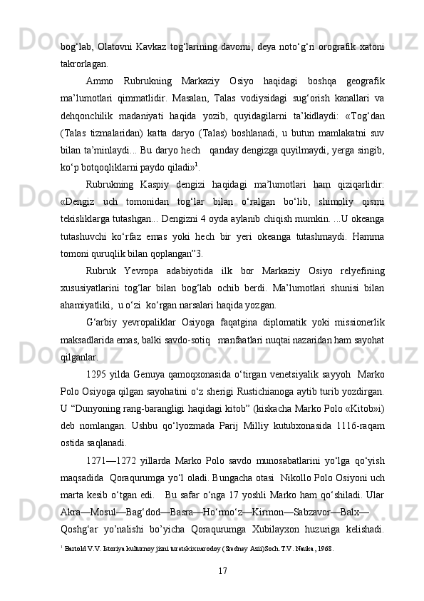 bog‘lab,   Olatovni   Kavkaz   tog‘larining   davomi,   deya   noto‘g‘ri   orografik   xatoni
takrorlagan.
Ammo   Rubrukning   Markaziy   Osiyo   haqidagi   boshqa   geografik
ma’lumotlari   qimmatlidir.   Masalan,   Talas   vodiysidagi   sug‘orish   kanallari   va
dehqonchilik   madaniyati   haqida   yozib,   quyidagilarni   ta’kidlaydi:   «Tog‘dan
(Talas   tizmalaridan)   katta   daryo   (Talas)   boshlanadi,   u   butun   mamlakatni   suv
bilan ta’minlaydi... Bu daryo hech     qanday dengizga quyilmaydi, yerga singib,
ko‘p botqoqliklarni paydo qiladi» 1
.
Rubrukning   Kaspiy   dengizi   haqidagi   ma’lumotlari   ham   qiziqarlidir:
«Dengiz   uch   tomonidan   tog‘lar   bilan   o‘ralgan   bo‘lib,   shimoliy   qismi
tekisliklarga tutashgan... Dengizni 4 oyda aylanib chiqish mumkin. ...U okeanga
tutashuvchi   ko‘rfaz   emas   yoki   hech   bir   yeri   okeanga   tutashmaydi.   Hamma
tomoni quruqlik bilan qoplangan”3.
Rubruk   Yevropa   adabiyotida   ilk   bor   Markaziy   Osiyo   relyefining
xususiyatlarini   tog‘lar   bilan   bog‘lab   ochib   berdi.   Ma’lumotlari   shunisi   bilan
ahamiyatliki,  u o‘zi  ko‘rgan narsalari haqida yozgan.
G‘arbiy   yevropaliklar   Osiyoga   faqatgina   diplomatik   yoki   missionerlik
maksadlarida emas, balki savdo-sotiq   manfaatlari nuqtai nazaridan ham sayohat
qilganlar.
1295   yilda   Genuya   qamoqxonasida   o‘tirgan   venetsiyalik   sayyoh     Marko
Polo Osiyoga qilgan sayohatini o‘z sherigi Rustichianoga aytib turib yozdirgan.
U “Dunyoning rang-barangligi haqidagi kitob” (kiskacha Marko Polo «Kitob»i)
deb   nomlangan.   Ushbu   qo‘lyozmada   Parij   Milliy   kutubxonasida   1116-raqam
ostida saqlanadi.
1271—1272   yillarda   Marko   Polo   savdo   munosabatlarini   yo‘lga   qo‘yish
maqsadida   Qoraqurumga yo‘l oladi. B u ngacha otasi   Nikollo Polo Osiyoni uch
marta kesib o‘tgan edi.     Bu safar  o‘nga 17 yoshli  Marko ham qo‘shiladi. Ular
Akra—Mosul—Bag‘dod—Basra—Ho‘rmo‘z—Kirmon—Sabzavor—Balx—
Qoshg‘ar   yo’nalishi   bo’yicha   Qoraqurumga   Xubilayxon   huzuriga   kelishadi.
1
 Bartold V.V. Istoriya kulturnoy jizni turetskix narodoy (Sredney Azii)Soch.T.V. Nauka, 1968.
17 