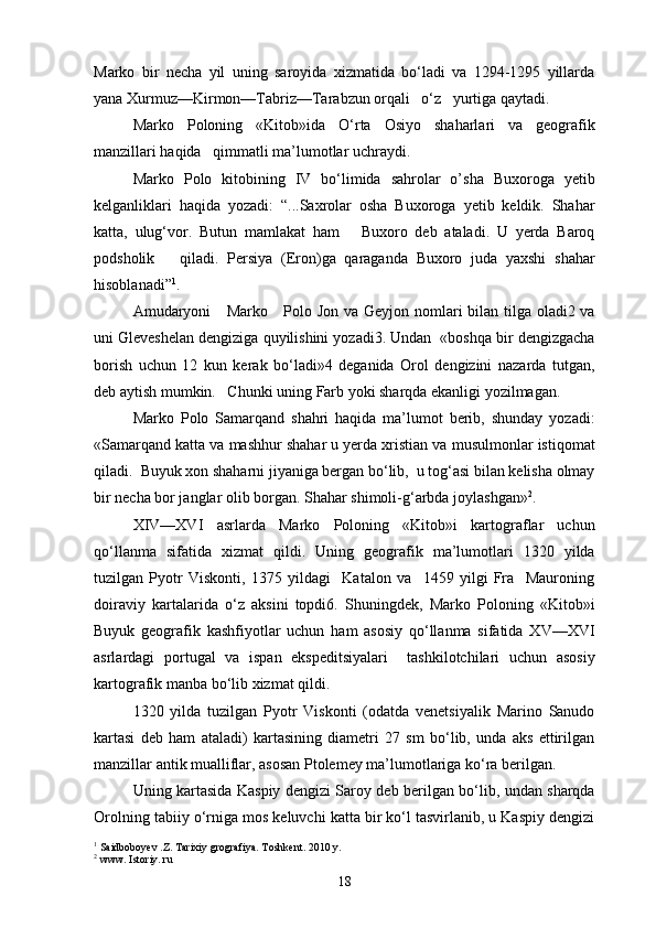 Marko   bir   necha   yil   uning   saroyida   xizmatida   bo‘ladi   va   1294-1295   yillarda
yana Xurmuz—Kirmon—Tabriz—Tarabzun orqali   o‘z   yurtiga qaytadi.
Marko   Poloning   «Kitob»ida   O‘rta   Osiyo   shaharlari   va   geografik
manzillari haqida   qimmatli ma’lumotlar uchraydi.
Marko   Polo   kitobining   IV   bo‘limida   sahrolar   o’sha   Buxoroga   yetib
kelganliklari   haqida   yozadi:   “...Saxrolar   osha   Buxoroga   yetib   keldik.   Shahar
katta,   ulug‘vor.   Butun   mamlakat   ham       Buxoro   deb   ataladi.   U   yerda   Baroq
podsholik       qiladi.   Persiya   (Eron)ga   qaraganda   Buxoro   juda   yaxshi   shahar
hisoblanadi” 1
.
Amudaryoni      Marko     Polo Jon va Geyjon nomlari bilan tilga oladi2 va
uni Gleveshelan dengiziga quyilishini yozadi3. Undan  «boshqa bir dengizgacha
borish   uchun   12   kun   kerak   bo‘ladi»4   deganida   Orol   dengizini   nazarda   tutgan,
deb aytish mumkin.   Chunki uning Farb yoki sharqda ekanligi yozilmagan.
Marko   Polo   Samarqand   shahri   haqida   ma’lumot   berib,   shunday   yozadi:
«Samarqand katta va mashhur shahar u yerda xristian va musulmonlar istiqomat
qiladi.  Buyuk xon shaharni jiyaniga bergan bo‘lib,  u tog‘asi bilan kelisha olmay
bir necha bor janglar olib borgan. Shahar shimoli-g‘arbda joylashgan» 2
.
XIV—XVI   asrlarda   Marko   Poloning   «Kitob»i   kartograflar   uchun
qo‘llanma   sifatida   xizmat   qildi.   Uning   geografik   ma’lumotlari   1320   yilda
tuzilgan   Pyotr   Viskonti,   1375   yildagi     Katalon   va     1459   yilgi   Fra     Mauroning
doiraviy   kartalarida   o‘z   aksini   topdi6.   Shuningdek,   Marko   Poloning   «Kitob»i
Buyuk   geografik   kashfiyotlar   uchun   ham   asosiy   qo‘llanma   sifatida   XV—XVI
asrlardagi   portugal   va   ispan   ekspeditsiyalari     tashkilotchilari   uchun   asosiy
kartografik manba bo‘lib xizmat qildi.
1320   yilda   tuzilgan   Pyotr   Viskonti   (odatda   venetsiyalik   Marino   Sanudo
kartasi   deb   ham   ataladi)   kartasining   diametri   27   sm   bo‘lib,   unda   aks   ettirilgan
manzillar antik mualliflar, asosan Ptolemey ma’lumotlariga ko‘ra berilgan.
Uning kartasida Kaspiy dengizi Saroy deb berilgan bo‘lib, undan sharqda
Orolning tabiiy o‘rniga mos keluvchi katta bir ko‘l tasvirlanib, u Kaspiy dengizi
1
 Saidboboyev .Z. Tarixiy grografiya. Toshkent. 2010 y.
2
 www. Istoriy. ru
18 