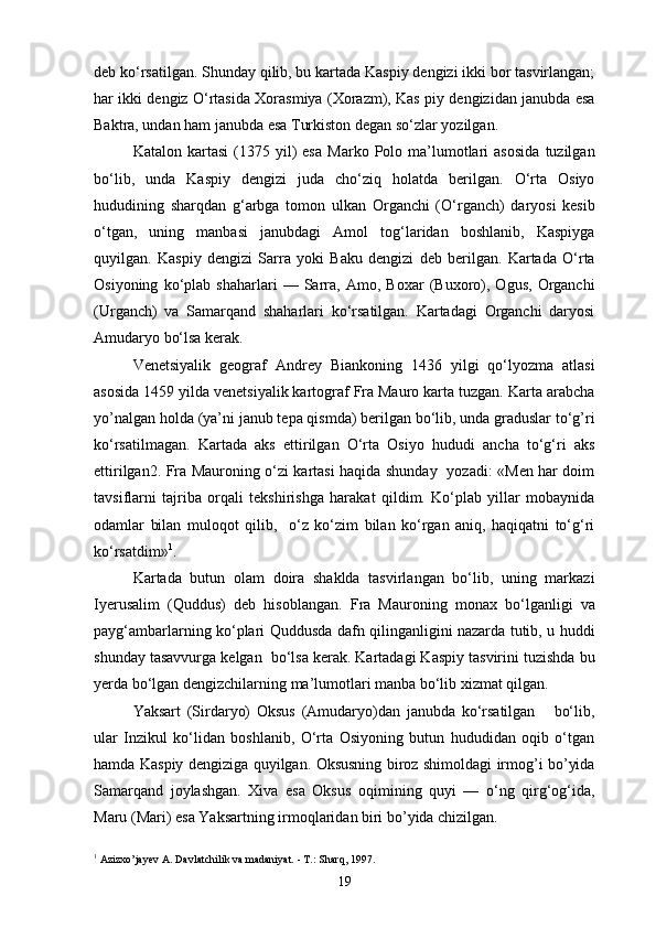 deb ko‘rsatilgan. Shunday qilib, bu kartada Kaspiy dengizi ikki bor tasvirlangan;
har ikki dengiz O‘rtasida Xorasmiya (Xorazm), Kas piy dengizidan janubda esa
Baktra, undan ham janubda esa Turkiston degan so‘zlar yozilgan.
Katalon   kartasi   (1375  yil)   esa   Marko  Polo   ma’lumotlari   asosida   tuzilgan
bo‘lib,   unda   Kaspiy   dengizi   juda   cho‘ziq   holatda   berilgan.   O‘rta   Osiyo
hududining   sharqdan   g‘arbga   tomon   ulkan   Organchi   (O‘rganch)   daryosi   kesib
o‘tgan,   uning   manbasi   janubdagi   Amol   tog‘laridan   boshlanib,   Kaspiyga
quyilgan.   Kaspiy   dengizi   Sarra   yoki   Baku   dengizi   deb   berilgan.   Kartada   O‘rta
Osiyoning   ko‘plab   shaharlari   —   Sarra,   Amo,   Boxar   (Buxoro),   Ogus,   Organchi
(Urganch)   va   Samarqand   shaharlari   ko‘rsatilgan.   Kartadagi   Organchi   daryosi
Amudaryo bo‘lsa kerak.
Venetsiyalik   geograf   Andrey   Biankoning   1436   yilgi   qo‘lyozma   atlasi
asosida 1459 yilda venetsiyalik kartograf Fra Mauro karta tuzgan. Karta arabcha
yo’nalgan holda (ya’ni janub tepa qismda) berilgan bo‘lib, unda graduslar to‘g’ri
ko‘rsatilmagan.   Kartada   aks   ettirilgan   O‘rta   Osiyo   hududi   ancha   to‘g‘ri   aks
ettirilgan2. Fra Mauroning o‘zi kartasi haqida shunday   yozadi: «Men har doim
tavsiflarni   tajriba   orqali   tekshirishga   harakat   qildim.   Ko‘plab   yillar   mobaynida
odamlar   bilan   muloqot   qilib,     o‘z   ko‘zim   bilan   ko‘rgan   aniq,   haqiqatni   to‘g‘ri
ko‘rsatdim» 1
.
Kartada   butun   olam   doira   shaklda   tasvirlangan   bo‘lib,   uning   markazi
Iyerusalim   (Quddus)   deb   hisoblangan.   Fra   Mauroning   monax   bo‘lganligi   va
payg‘ambarlarning ko‘plari Quddusda dafn qilinganligini nazarda tutib, u huddi
shunday tasavvurga kelgan  bo‘lsa kerak. Kartadagi Kaspiy tasvirini tuzishda bu
yerda bo‘lgan dengizchilarning ma’lumotlari manba bo‘lib xizmat qilgan.
Yaksart   (Sirdaryo)   Oksus   (Amudaryo)dan   janubda   ko‘rsatilgan       bo‘lib,
ular   Inzikul   ko‘lidan   boshlanib,   O‘rta   Osiyoning   butun   hududidan   oqib   o‘tgan
hamda Kaspiy dengiziga quyilgan. Oksusning biroz shimoldagi irmog’i bo’yida
Samarqand   joylashgan.   Xiva   esa   Oksus   oqimining   quyi   —   o‘ng   qirg‘og‘ida,
Maru (Mari) esa Yaksartning irmoqlaridan biri bo’yida chizilgan.
1
 Azizxo’jayev A. Davlatchilik va madaniyat. - T.: Sharq, 1997.
19 