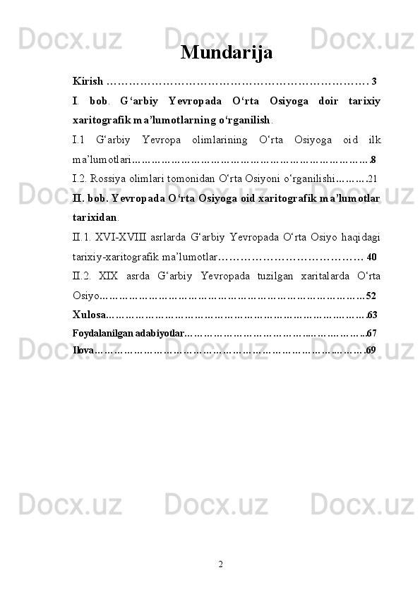 Mundarija
Kirish …………………………………………………………….   3
I .   bob .   G‘arbiy   Yevropada   O‘rta   Osiyoga   doir   tarixiy
xaritografik   ma’lumotlarning o‘rganilish .
I . 1   G‘arbiy   Yevropa   olimlarining   O‘rta   Osiyoga   oid   ilk
ma’lumotlari … ……………………………………………………………. 8
I . 2. Rossiya olimlari tomonidan O‘rta Osiyoni o‘rganilishi … ……. 21
II . bob. Yevropada O‘rta Osiyoga oid xaritografik ma’lumotlar
tarixidan .
II .1 .   XVI-XVIII   asrlarda   G‘arbiy   Yevropada   O‘rta   Osiyo   haqidagi
tarixiy-xaritografik ma’lumotlar …………………………………   40
II .2 .   XIX   asrda   G‘arbiy   Ye vropada   tuzilgan   xaritalarda   O‘rta
Osiyo ……………………………………………………………………… 52
Xulosa … ………………………………………………………….……….63
Foydalanilgan adabiyotlar………………………………..…….………...67
Ilova … …………………………………………………………….……….69
2 