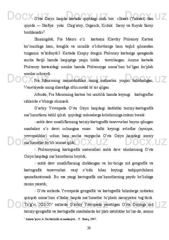 O‘rta   Osiyo   haqida   kartada   quyidagi   izoh   bor:   «Iksart   (Yaksart)   dan
quyida   —   Skifiya     yoki     Chig‘atoy,   Organch,   Kichik     Saroy   va   Buyuk   Saroy
boshlanadi» 2
.
Shuningdek,   Fra   Mauro   o‘z     kartasini   Klavdiy   Ptolemey   Kartasi
ko‘rinishiga   ham,   kenglik   va   uzunlik   o‘lchovlariga   ham   taqlid   qilmasdan
tuzganini   ta’kidlaydi3.   Kartada   Kaspiy   dengizi   Ptolemey   kartasiga   qaraganda
ancha   farqli   hamda   haqiqatga   yaqin   holda     tasvirlangan.   Ammo   kartada
Ptolemey   kartasidagi   nomlar   hamda   Ptolemeyga   noma’lum   bo‘lgan   ko‘plab
nomlar uchraydi.
Fra   Mauroning   zamondoshlari   uning   mehnatini   yuqori   baholashgan.
Venetsiyada uning sharafiga oltin medal ta’sis qilgan.
Afsuski,  Fra Mauroning kartasi  tez  unutildi  hamda  keyingi      kartograflar
ishlarida e’tiborga olinmadi.
G‘arbiy   Yevropada   O‘rta   Osiyo   haqidagi   dastlabki   tarixiy-kartografik
ma’lumotlarni tahlil qilish  quyidagi xulosalarga kelishimizga imkon beradi:
- antik davr mualliflarining tarixiy-kartografik tasavvurlari bayon qilingan
manbalari   o‘z   davri   uchungina   emas     balki   keyingi   avlodlar   (ayniqsa,
yevropaliklar)   uchun   ham   ancha   vaqtgacha   O‘rta   Osiyo   haqidagi   asosiy
ma’lumotlar bo‘lib xizmat qildi;
-   Ptolemeyning   kartografik   materiallari   antik   davr   olimlarining   O‘rta
Osiyo haqidagi ma’lumotlarini boyitdi;
-   antik   davr   mualliflarning   cheklangan   va   bir-biriga   zid   geografik   va
kartografik   tasavvurlari   vaqt   o‘tishi   bilan   keyingi   tadqiqotchilarni
qanoatlantirmadi.   Bu   esa   yangi   kartografik   ma’lumotlarning   paydo   bo‘lishiga
zamin yaratdi;
-   O‘rta   asrlarda   Yevropada   geografik   va   kartografik   bilimlarga   nisbatan
qiziqish   noma’lum   o‘lkalar   haqida   ma’lumotlar   to‘plash   zaruriyatini   tug‘dirdi.
To‘g‘ri,   XIII-XV   asrlarda   G‘arbiy   Yevropada   yaratilgan   O‘rta   Osiyoga   oid
tarixiy-geografik va kartografik manbalarda ko‘plab xatoliklar bo‘lsa-da, ammo
2
 Azizxo’jayev A. Davlatchilik va madaniyat. - T.: Sharq, 1997.
20 