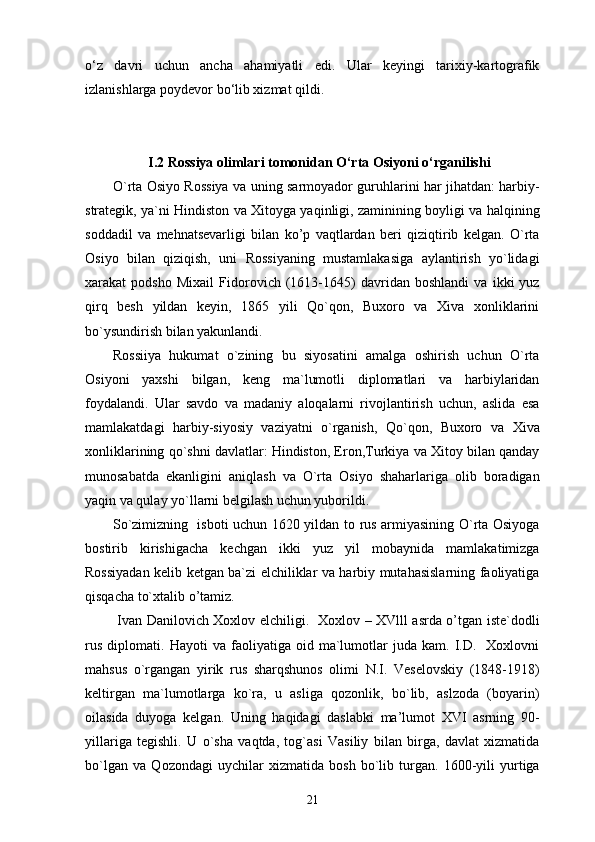 o‘z   davri   uchun   ancha   ahamiyatli   edi.   Ular   keyingi   tarixiy-kartografik
izlanishlarga poydevor bo‘lib xizmat qildi.
I.2 Rossiya olimlari tomonidan O‘rta Osiyoni o‘rganilishi
O`rta Osiyo Rossiya va uning sarmoyador guruhlarini har jihatdan: harbiy-
strategik, ya`ni Hindiston va Xitoyga yaqinligi, zaminining boyligi va halqining
soddadil   va   mehnatsevarligi   bilan   ko’p   vaqtlardan   beri   qiziqtirib   kelgan.   O`rta
Osiyo   bilan   qiziqish,   uni   Rossiyaning   mustamlakasiga   aylantirish   yo`lidagi
xarakat   podsho   Mixail   Fidorovich   (1613-1645)   davridan   boshlandi   va   ikki   yuz
qirq   besh   yildan   keyin,   1865   yili   Qo`qon,   Buxoro   va   Xiva   xonliklarini
bo`ysundirish bilan yakunlandi. 
Rossiiya   hukumat   o`zining   bu   siyosatini   amalga   oshirish   uchun   O`rta
Osiyoni   yaxshi   bilgan,   keng   ma`lumotli   diplomatlari   va   harbiylaridan
foydalandi.   Ular   savdo   va   madaniy   aloqalarni   rivojlantirish   uchun,   aslida   esa
mamlakatdagi   harbiy-siyosiy   vaziyatni   o`rganish,   Qo`qon,   Buxoro   va   Xiva
xonliklarining qo`shni davlatlar: Hindiston, Eron,Turkiya va Xitoy bilan qanday
munosabatda   ekanligini   aniqlash   va   O`rta   Osiyo   shaharlariga   olib   boradigan
yaqin va qulay yo`llarni belgilash uchun yuborildi. 
So`zimizning   isboti uchun 1620 yildan to rus armiyasining O`rta Osiyoga
bostirib   kirishigacha   kechgan   ikki   yuz   yil   mobaynida   mamlakatimizga
Rossiyadan kelib ketgan ba`zi elchiliklar va harbiy mutahasislarning faoliyatiga
qisqacha to`xtalib o’tamiz. 
  Ivan Danilovich Xoxlov elchiligi.   Xoxlov – XVlll asrda o’tgan iste`dodli
rus   diplomati.   Hayoti   va   faoliyatiga  oid   ma`lumotlar   juda   kam.  I.D.     Xoxlovni
mahsus   o`rgangan   yirik   rus   sharqshunos   olimi   N.I.   Veselovskiy   (1848-1918)
keltirgan   ma`lumotlarga   ko`ra,   u   asliga   qozonlik,   bo`lib,   aslzoda   (boyarin)
oilasida   duyoga   kelgan.   Uning   haqidagi   daslabki   ma’lumot   XVI   asrning   90-
yillariga   tegishli.   U   o`sha   vaqtda,   tog`asi   Vasiliy   bilan   birga,   davlat   xizmatida
bo`lgan   va   Qozondagi   uychilar   xizmatida   bosh   bo`lib   turgan.   1600-yili   yurtiga
21 