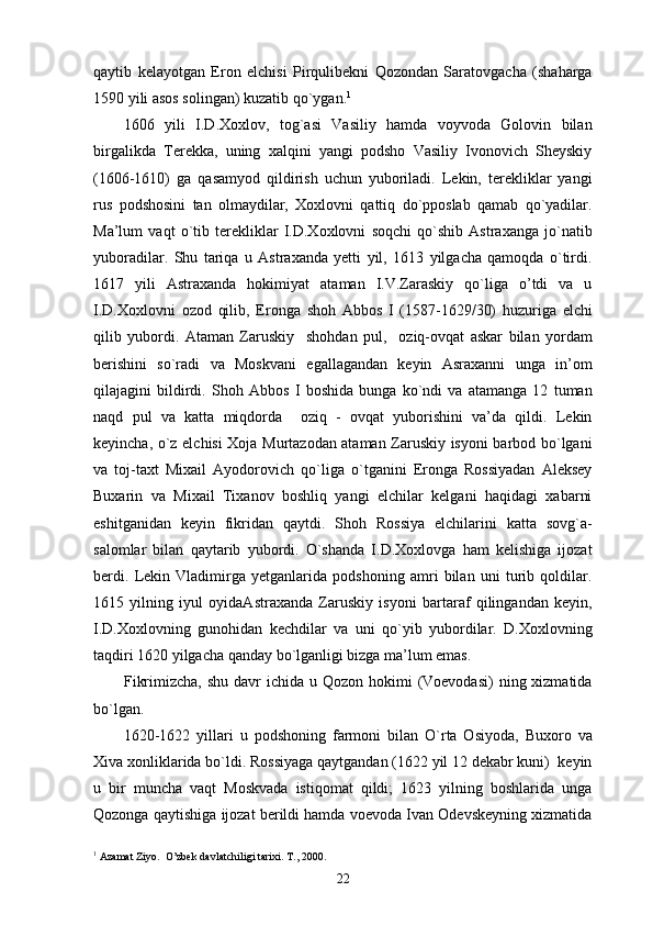 qaytib   kelayotgan   Eron   elchisi   Pirqulibekni   Qozondan   Saratovgacha   (shaharga
1590 yili asos solingan) kuzatib qo`ygan. 1
1606   yili   I.D.Xoxlov,   tog`asi   Vasiliy   hamda   voyvoda   Golovin   bilan
birgalikda   Terekka,   uning   xalqini   yangi   podsho   Vasiliy   Ivonovich   Sheyskiy
(1606-1610)   ga   qasamyod   qildirish   uchun   yuboriladi.   Lekin,   terekliklar   yangi
rus   podshosini   tan   olmaydilar,   Xoxlovni   qattiq   do`pposlab   qamab   qo`yadilar.
Ma’lum   vaqt   o`tib   terekliklar   I.D.Xoxlovni   soqchi   qo`shib   Astraxanga   jo`natib
yuboradilar.   Shu   tariqa   u   Astraxanda   yetti   yil,   1613   yilgacha   qamoqda   o`tirdi.
1617   yili   Astraxanda   hokimiyat   ataman   I.V.Zaraskiy   qo`liga   o’tdi   va   u
I.D.Xoxlovni   ozod   qilib,   Eronga   shoh   Abbos   I   (1587-1629/30)   huzuriga   elchi
qilib   yubordi.   Ataman   Zaruskiy     shohdan   pul,     oziq-ovqat   askar   bilan   yordam
berishini   so`radi   va   Moskvani   egallagandan   keyin   Asraxanni   unga   in’om
qilajagini   bildirdi.   Shoh   Abbos   I   boshida   bunga   ko`ndi   va   atamanga   12   tuman
naqd   pul   va   katta   miqdorda     oziq   -   ovqat   yuborishini   va’da   qildi.   Lekin
keyincha, o`z elchisi Xoja Murtazodan ataman Zaruskiy isyoni barbod bo`lgani
va   toj-taxt   Mixail   Ayodorovich   qo`liga   o`tganini   Eronga   Rossiyadan   Aleksey
Buxarin   va   Mixail   Tixanov   boshliq   yangi   elchilar   kelgani   haqidagi   xabarni
eshitganidan   keyin   fikridan   qaytdi.   Shoh   Rossiya   elchilarini   katta   sovg`a-
salomlar   bilan   qaytarib   yubordi.   O`shanda   I.D.Xoxlovga   ham   kelishiga   ijozat
berdi.   Lekin   Vladimirga   yetganlarida   podshoning   amri   bilan   uni   turib   qoldilar.
1615   yilning   iyul   oyidaAstraxanda   Zaruskiy   isyoni   bartaraf   qilingandan   keyin,
I.D.Xoxlovning   gunohidan   kechdilar   va   uni   qo`yib   yubordilar.   D.Xoxlovning
taqdiri 1620 yilgacha qanday bo`lganligi bizga ma’lum emas.
Fikrimizcha, shu  davr  ichida u Qozon hokimi  (Voevodasi)  ning xizmatida
bo`lgan.
1620-1622   yillari   u   podshoning   farmoni   bilan   O`rta   Osiyoda,   Buxoro   va
Xiva xonliklarida bo`ldi. Rossiyaga qaytgandan (1622 yil 12 dekabr kuni)  keyin
u   bir   muncha   vaqt   Moskvada   istiqomat   qildi;   1623   yilning   boshlarida   unga
Qozonga qaytishiga ijozat berildi hamda voevoda Ivan Odevskeyning xizmatida
1
 Azamat Ziyo.  O’zbek davlatchiligi tarixi. T., 2000.
22 
