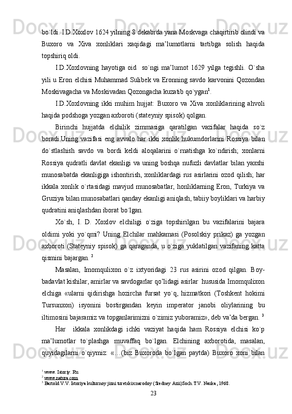 bo`ldi. I.D.Xoxlov 1624 yilning 8 dekabrda yana Moskvaga chaqirtirib olindi va
Buxoro   va   Xiva   xonliklari   xaqidagi   ma’lumotlarni   tartibga   solish   haqida
topshiriq oldi.
I.D.Xoxlovning   hayotiga   oid     so`ngi   ma’lumot   1629   yilga   tegishli.   O`sha
yili u Eron elchisi Muhammad Sulibek va Eronning savdo karvonini Qozondan
Moskivagacha va Moskivadan Qozongacha kuzatib qo`ygan 1
.
I.D.Xoxlovning   ikki   muhim   hujjat:   Buxoro   va   Xiva   xonliklarining   ahvoli
haqida podshoga yozgan axboroti (stateyniy spisok) qolgan.
Birinchi   hujjatda   elchilik   zimmasiga   qaratilgan   vazifalar   haqida   so`z
boradi.Uning  vazifasi   eng  avvalo har   ikki   xonlik hukumdorlarini   Rossiya   bilan
do`stlashish   savdo   va   bordi   keldi   aloqalarini   o`rnatishga   ko`ndirish;   xonlarni
Rossiya   qudratli   davlat  ekanligi  va  uning boshqa  nufuzli  davlatlar   bilan yaxshi
munosabatda ekanligiga ishontirish, xonliklardagi rus asirlarini  ozod qilish;  har
ikkala  xonlik   o`rtasidagi   mavjud   munosabatlar,   honliklarning  Eron,   Turkiya   va
Gruziya bilan munosabatlari qanday ekanligi aniqlash, tabiiy boyliklari va harbiy
qudratini aniqlashdan iborat bo`lgan. 
Xo`sh,   I.   D.   Xoxlov   elchiligi   o`ziga   topshirilgan   bu   vazifalarini   bajara
oldimi   yoki   yo`qmi?   Uning   Elchilar   mahkamasi   (Posolskiy   prikaz)   ga   yozgan
axboroti   (Stateyniy  spisok)   ga  qaraganda,  u  o`ziga  yuklatilgan  vazifaning  katta
qismini bajargan.  2
Masalan,   Imomqulixon   o`z   ixtyoridagi   23   rus   asirini   ozod   qilgan.   Boy-
badavlat kishilar, amirlar va savdogarlar qo’lidagi asirlar  hususida Imomqulixon
elchiga   «ularni   qidirishga   hozircha   fursat   yo`q,   hizmatkori   (Toshkent   hokimi
Tursunxon)   isyonini   bostirgandan   keyin   imperator   janobi   oliylarining   bu
iltimosini bajaramiz va topganlarimizni o`zimiz yuboramiz», deb va’da bergan.  3
Har     ikkala   xonlikdagi   ichki   vaziyat   haqida   ham   Rossiya   elchisi   ko`p
ma’lumotlar   to`plashga   muvaffaq   bo`lgan.   Elchining   axborotida,   masalan,
quyidagilarni   o`qiymiz:   «…(biz   Buxoroda   bo`lgan   paytda)   Buxoro   xoni   bilan
1
 www. Istoriy. Ru                              
2
  www.natura.com
3
 Bartold V.V. Istoriya kulturnoy jizni turetskix narodoy (Sredney Azii)Soch.T.V. Nauka, 1968.
23 