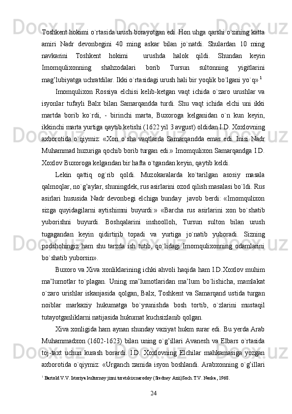 Toshkent hokimi o`rtasida urush borayotgan edi. Hon uhga qarshi o`zining katta
amiri   Nadr   devonbegini   40   ming   askar   bilan   jo`natdi.   Shulardan   10   ming
navkarini   Toshkent   hokimi     urushda   halok   qildi.   Shundan   keyin
Imomqulixonning   shahzodalari   borib   Tursun   sultonning   yigitlarini
mag’lubiyatga uchratdilar. Ikki o`rtasidagi urush hali bir yoqlik bo`lgani yo`q»  1
Imomqulixon   Rossiya   elchisi   kelib-ketgan   vaqt   ichida   o`zaro   urushlar   va
isyonlar   tufayli   Balx   bilan   Samarqandda   turdi.   Shu   vaqt   ichida   elchi   uni   ikki
martda   borib   ko`rdi,   -   birinchi   marta,   Buxoroga   kelganidan   o`n   kun   keyin,
ikkinchi marta yurtiga qaytib ketishi (1622 yil 3 avgust) oldidan I.D. Xoxlovning
axborotida   o`qiymiz:   «Xon   o`sha   vaqtlarda   Samarqandda   emas   edi.   Inisi   Nadr
Muhammad huzuriga qochib borib turgan edi.» Imomqulixon Samarqandga I.D.
Xoxlov Buxoroga kelgandan bir hafta o`tgandan keyin, qaytib keldi.
Lekin   qattiq   og`rib   qoldi.   Muzokaralarda   ko`tarilgan   asosiy   masala
qalmoqlar, no`g’aylar, shuningdek, rus asirlarini ozod qilish masalasi bo`ldi. Rus
asirlari   hususida   Nadr   devonbegi   elchiga   bunday     javob   berdi:   «Imomqulixon
sizga   quyidagilarni   aytishimni   buyurdi:»   «Barcha   rus   asirlarini   xon   bo`shatib
yuborishni   buyurdi.   Boshqalarini   inshoolloh,   Tursun   sulton   bilan   urush
tugagandan   keyin   qidirtirib   topadi   va   yurtiga   jo`natib   yuboradi.   Sizning
podshohingiz   ham   shu   tarzda   ish   tutib,   qo`lidagi   Imomqulixonning   odamlarini
bo`shatib yuborsin». 
Buxoro va Xiva xonliklarining ichki ahvoli haqida ham I.D.Xoxlov muhim
ma’lumotlar   to`plagan.   Uning   ma’lumotlaridan   ma’lum   bo`lishicha,   mamlakat
o`zaro  urishlar   iskanjasida  qolgan,  Balx,   Toshkent   va  Samarqand  ustida  turgan
noiblar   markaziy   hukumatga   bo`ysunishda   bosh   tortib,   o`zlarini   mustaqil
tutayotganliklarni natijasida hukumat kuchsizlanib qolgan. 
Xiva xonligida ham aynan shunday vaziyat hukm surar edi. Bu yerda Arab
Muhammadxon  (1602-1623)  bilan  uning o`g’illari  Avanesh   va Elbars  o`rtasida
toj-taxt   uchun   kurash   borardi.   I.D.   Xoxlovning   Elchilar   mahkamasiga   yozgan
axborotida o`qiymiz: «Urganch zamida isyon boshlandi. Arabxonning o`g’illari
1
 Bartold V.V. Istoriya kulturnoy jizni turetskix narodoy (Sredney Azii)Soch.T.V. Nauka, 1968.
24 