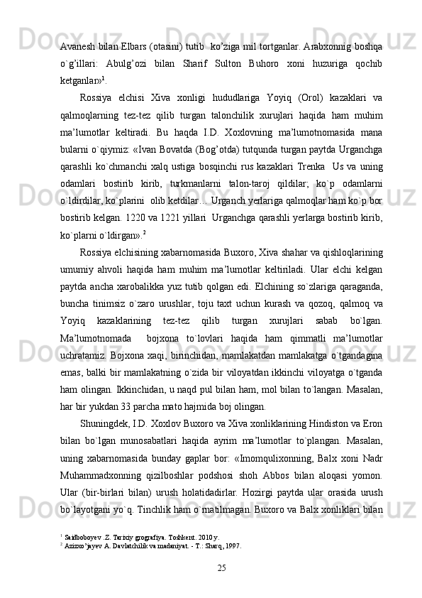 Avanesh bilan Elbars (otasini) tutib   ko’ziga mil tortganlar. Arabxonnig boshqa
o`g’illari:   Abulg’ozi   bilan   Sharif   Sulton   Buhoro   xoni   huzuriga   qochib
ketganlar» 1
. 
Rossiya   elchisi   Xiva   xonligi   hududlariga   Yoyiq   (Orol)   kazaklari   va
qalmoqlarning   tez-tez   qilib   turgan   talonchilik   xurujlari   haqida   ham   muhim
ma’lumotlar   keltiradi.   Bu   haqda   I.D.   Xoxlovning   ma’lumotnomasida   mana
bularni o`qiymiz: «Ivan Bovatda (Bog’otda) tutqunda turgan paytda Urganchga
qarashli   ko`chmanchi   xalq   ustiga   bosqinchi   rus   kazaklari   Trenka     Us   va   uning
odamlari   bostirib   kirib,   turkmanlarni   talon-taroj   qildilar;   ko`p   odamlarni
o`ldirdilar, ko`plarini  olib ketdilar… Urganch yerlariga qalmoqlar ham ko`p bor
bostirib kelgan. 1220 va 1221 yillari  Urganchga qarashli yerlarga bostirib kirib,
ko`plarni o`ldirgan». 2
Rossiya elchisining xabarnomasida Buxoro, Xiva shahar va qishloqlarining
umumiy   ahvoli   haqida   ham   muhim   ma’lumotlar   keltiriladi.   Ular   elchi   kelgan
paytda ancha xarobalikka yuz tutib qolgan edi. Elchining so`zlariga qaraganda,
buncha   tinimsiz   o`zaro   urushlar,   toju   taxt   uchun   kurash   va   qozoq,   qalmoq   va
Yoyiq   kazaklarining   tez-tez   qilib   turgan   xurujlari   sabab   bo`lgan.
Ma’lumotnomada     bojxona   to`lovlari   haqida   ham   qimmatli   ma’lumotlar
uchratamiz.  Bojxona  xaqi,  birinchidan,  mamlakatdan  mamlakatga   o`tgandagina
emas, balki bir mamlakatning o`zida bir viloyatdan ikkinchi viloyatga o`tganda
ham olingan. Ikkinchidan, u naqd pul bilan ham, mol bilan to`langan. Masalan,
har bir yukdan 33 parcha mato hajmida boj olingan. 
Shuningdek, I.D. Xoxlov Buxoro va Xiva xonliklarining Hindiston va Eron
bilan   bo`lgan   munosabatlari   haqida   ayrim   ma’lumotlar   to`plangan.   Masalan,
uning   xabarnomasida   bunday   gaplar   bor:   «Imomqulixonning,   Balx   xoni   Nadr
Muhammadxonning   qizilboshlar   podshosi   shoh   Abbos   bilan   aloqasi   yomon.
Ular   (bir-birlari   bilan)   urush   holatidadirlar.   Hozirgi   paytda   ular   orasida   urush
bo`layotgani yo`q. Tinchlik ham o`rnatilmagan. Buxoro va Balx xonliklari bilan
1
 Saidboboyev .Z. Tarixiy grografiya. Toshkent. 2010 y.
2
 Azizxo’jayev A. Davlatchilik va madaniyat. - T.: Sharq, 1997.
25 
